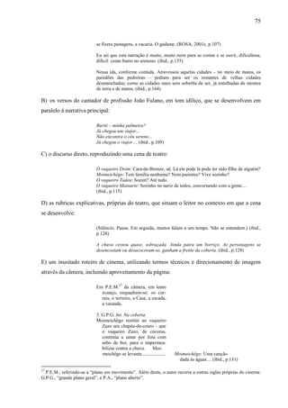 75
se fizera pastagens, a vacaria. O gadame. (ROSA, 2001c, p.107)
Eu sei que esta narração é muito, muito ruim para se contar e se ouvir, dificultosa;
difícil: como burro no arenoso. (ibid., p.135)
Nessa ida, conforme contada. Atravessou aquelas cidades – no meio de matos, os
paredões das pedreiras – pediam para ser os restantes de velhas cidades
desmanchadas; como as cidades mais sem soberba de ser, já entulhadas de montes
de terra e de matos. (ibid., p.164)
B) os versos do cantador de profissão João Fulano, em tom idílico, que se desenvolvem em
paralelo à narrativa principal:
Buriti – minha palmeira?
Já chegou um viajor...
Não encontra o céu sereno...
Já chegou o viajor… (ibid., p.109)
C) o discurso direto, reproduzindo uma cena de teatro:
O vaqueiro Doím: Cara-de-Bronze, uê. Lá ele pode lá pode ter sido filho de alguém?
Moimeichêgo: Tem família nenhuma? Nem parentes? Vive sozinho?
O vaqueiro Tadeu: Sozim? Até tudo.
O vaqueiro Mainarte: Sozinho no nariz de todos, conversando com a gente…
(ibid., p.115)
D) as rubricas explicativas, próprias do teatro, que situam o leitor no contexto em que a cena
se desenvolve:
(Silêncio. Pausa. Em seguida, muitos falam a um tempo. Não se entendem.) (ibid.,
p.128)
A chuva cessou quase, sobraçada. Ainda paira um borriço. As personagens se
desencostam ou desacocoram-se, ganham a frente da coberta. (ibid., p.128)
E) um inusitado roteiro de cinema, utilizando termos técnicos e direcionamento de imagem
através da câmera, incluindo aproveitamento da página:
Em P.E.M.27
da câmera, em lento
avanço, enquadram-se: os cur-
rais, o terreiro, a Casa, a escada,
a varanda.
3. G.P.G. Int. Na coberta.
Moimeichêgo restitúi ao vaqueiro
Zazo seu chapéu-de-couro – que
o vaqueiro Zazo, de cócoras,
continúa a untar por fora com
sebo de boi, para o impermea-
bilizar contra a chuva. Moi-
meichêgo se levanta.................... Moimeichêgo: Uma canção
dada às águas… (ibid., p.131)
27
P.E.M., referindo-se a “plano em movimento”. Além desta, o autor recorre a outras siglas próprias do cinema:
G.P.G., “grande plano geral”, e P.A., “plano aberto”.
 
