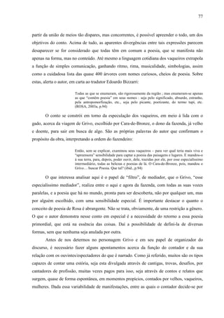 77
partir da união de meios tão díspares, mas concorrentes, é possível apreender o todo, um dos
objetivos do conto. Acima de tudo, as aparentes divergências entre tais expressões parecem
desaparecer se for considerado que todas têm em comum a poesia, que se manifesta não
apenas na forma, mas no conteúdo. Até mesmo a linguagem cotidiana dos vaqueiros extrapola
a função de simples comunicação, ganhando ritmo, rima, musicalidade, simbologias, assim
como a cuidadosa lista das quase 400 árvores com nomes curiosos, cheios de poesia. Sobre
estas, alerta o autor, em carta ao tradutor Edoardo Bizzarri:
Todas as que se enumeram, são rigorosamente da região ; mas enumeram-se apenas
as que “contêm poesia” em seus nomes : seja pelo significado, absurdo, estranho,
pela antropomorfização, etc., seja pelo picante, poetizante, do termo tupí, etc.
(ROSA, 2003a, p.94)
O conto se constrói em torno da especulação dos vaqueiros, em meio à lida com o
gado, acerca da viagem de Grivo, escolhido por Cara-de-Bronze, o dono da fazenda, já velho
e doente, para sair em busca de algo. São as próprias palavras do autor que confirmam o
propósito da obra, interpretando a ordem do fazendeiro:
Então, sem se explicar, examinou seus vaqueiros – para ver qual teria mais viva e
“apreensora” sensibilidade para captar a poesia das paisagens e lugares. E mandou-o
à sua terra, para, depois, poder ouvir, dele, trazidas por ele, por esse especialíssimo
intermediário, todas as belezas e poesias de lá. O Cara-de-Bronze, pois, mandou o
Grivo… buscar Poesia. Que tal? (ibid., p.94)
O que interessa analisar aqui é o papel de “filtro”, de mediador, que o Grivo, “esse
especialíssimo mediador”, realiza entre o aqui e agora da fazenda, com todas as suas vozes
paralelas, e a poesia que há no mundo, pronta para ser descoberta, não por qualquer um, mas
por alguém escolhido, com uma sensibilidade especial. É importante destacar o quanto o
conceito de poesia de Rosa é abrangente. Não se trata, obviamente, de uma restrição a gênero.
O que o autor demonstra nesse conto em especial é a necessidade do retorno a essa poesia
primordial, que está na essência das coisas. Daí a possibilidade de defini-la de diversas
formas, sem que nenhuma seja anulada por outra.
Antes de nos determos no personagem Grivo e em seu papel de organizador do
discurso, é necessário fazer alguns apontamentos acerca da função do contador e da sua
relação com os ouvintes/espectadores do que é narrado. Como já referido, muitos são os tipos
capazes de contar uma estória, seja esta divulgada através de cantigas, trovas, desafios, por
cantadores de profissão, muitas vezes pagos para isso, seja através de contos e relatos que
surgem, quase de forma espontânea, em momentos propícios, contados por velhos, vaqueiros,
mulheres. Dada essa variabilidade de manifestações, entre as quais o contador decide-se por
 