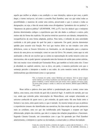 78
aquela que melhor se adapta a sua condição e a suas intenções, optou-se por usar, a partir
daqui, o termo intérprete, tal como o concebe Paul Zumthor, uma vez que reúne todas as
possibilidades e maneiras de contar uma estória, preservando o que é comum a todas as
designações, ou seja, o fato de serem todos esses divulgadores “portadores da voz poética” e
“detentores da palavra pública” (ZUMTHOR, 1993, p.57). Isso faz deduzir que o intérprete
domina determinados códigos e experiências que não são dados a conhecer a outros, pelo
menos não de forma tão explícita. Ele precisa torná-los acessíveis aos demais, interpretá-los,
ressignificá-los de uma forma adaptada, poética. Para tanto, é imbuído de uma autoridade
conferida a ele pelo grupo do qual faz parte e representa. Em geral, precisa demonstrar
aptidão para assumir essa função. Por isso que muitos deles ou são tratados com certa
deferência, como se fossem feiticeiros ou iluminados, ou são designados para a empresa
através de uma prova ou nomeação, como no caso de Grivo. No entanto, como aqui se está
analisando a obra de um escritor que se centra na representação do sertão mineiro como um
microcosmo, não se pode ignorar a propensão nata dos homens do sertão para contar estórias,
fato este muitas vezes reiterado por Guimarães Rosa, que também se inclui entre eles. Como
já abordado no capítulo anterior, isso se deve, em parte, à maneira particular com que o
sertanejo percebe e interpreta o mundo a seu redor, de certa maneira isento de artifícios
intelectualistas que determinam como e o que pensar.
Nós, os homens do sertão, somos fabulistas por natureza. Está no nosso sangue
narrar estórias; já no berço recebemos esse dom para toda a vida. […] Deste modo a
gente se habitua, e narrar estórias corre por nossas veias e penetra em nosso corpo,
em nossa alma, porque o sertão é a alma de seus homens. (ROSA apud LORENZ,
1991, p.69)
Rosa utiliza a palavra dom para definir a predestinação para o contar, como uma
dádiva, uma marca, uma missão da qual não é possível fugir. A matéria do narrado, por sua
vez, ainda que colorida pelas intervenções do Maravilhoso, está sempre relacionada ao
universo conhecido de quem ouve e, por extensão, de quem narra. Há uma fusão entre o
homem e seu meio, entre quem narra e o que é narrado. Ao mesmo tempo em que as práticas
e experiências comuns são identificadas nas narrativas, há clara noção de que não pertencem
mais ao cotidiano, uma vez que são reelaboradas pela linguagem e ocupam um lugar
diferenciado, próprio das estórias, que não é o espaço das relações pragmáticas e funcionais.
Segundo Câmara Cascudo, em consonância com o que foi apontado por Paul Zumthor
anteriormente, o intérprete é o porta-voz da tradição, o conservador e o difusor da tradição:
Canta ele, como há séculos, a história da região e a gesta rude do Homem. […] É o
registo, a memória viva, o Olám dos etruscos, a voz da multidão silenciosa, a
 