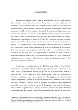7
APRESENTAÇÃO
Naquele tempo, daquela grande cidade da região elevada que os gregos denominam
Tebas do Egito e a cujo deus chamam Amon, Tamuz reinava sobre todo o Egito. Tot veio
encontrar-se com ele e mostrou-lhe as artes que tinha inventado, dizendo-lhe que era preciso
difundi-las entre os outros egípcios. Então o rei lhe perguntou qual podia ser o uso de cada
uma delas. À medida que Tot os expunha e dependendo de as explicações lhe parecerem boas
ou más, o rei reprovava isso, louvava aquilo. Dizem que numerosas foram as observações
que Tamuz fez a Tot, a favor ou contra cada arte: seria muito longo relatá-las em detalhes.
Mas quando se chegou à escrita: “Este é, ó rei”, disse Tot, “um conhecimento que tornará os
egípcios mais sábios e lhes aumentará a memória; memória e ciência encontraram seu
remédio”. O rei respondeu-lhe: “Muito engenhoso Tot, uma coisa é ser capaz de inventar as
artes, outra, julgar em que medida prejudicarão ou serão úteis àqueles que as deverão usar.
E tu, neste momento, como és pai da escrita, lhe atribuis, por benevolência, os efeitos
contrários aos que tem, pois, por negligenciarem a memória, ela fará aumentar o
esquecimento na alma daqueles que a tiverem adquirido; fiando-se na escrita, é do exterior,
mediante caracteres estranhos, e não do interior e graças ao esforço pessoal, que se fará
aflorarem à memória as lembranças.
A referência ao conhecido mito de Tot (PLATÃO apud DROZ 1997, p.167-168)1
orienta o foco deste trabalho. O sábio rei Tamuz, apesar de reconhecer o entusiasmo de Tot
com a escrita e suas qualidades, constata que, por trás das facilidades que ela propicia, a
memória tende a perder espaço, pois todo “esforço pessoal” tende a ser substituído por
“caracteres estranhos”, e o que a palavra ganha com a fixação perde com o distanciamento
daquele que a profere. Com o fim do exercício da memória, toda a lembrança de uma tradição
tende a ser esquecida. O mito faz refletir, de forma um tanto pessimista, sobre a função da
escrita. Se, por um lado, constitui-se um meio de divulgação e preservação da palavra, por
outro, substitui, em grande parte, os esforços da memória, tão necessários para a atualização
de saberes antigos. Não verdade, o mito não expressa a preferência por uma ou outra forma,
1
Apesar de ser mais indicado utilizar a referência original, e não sua citação em outro texto, excepcionalmente,
optou-se pela tradução do mito que consta em Droz (1997), feita por Maria Auxiliadora Ribeiro Keneipp, que
atende de forma mais adequada aos objetivos aqui pretendidos. A edição de Fedro (PLATÃO, 2005, p.118-119)
consultada não apresentava uma tradução satisfatória.
 