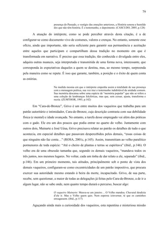 79
presença do Passado, o vestígio das emoções anteriores, a História sonora e humilde
dos que não têm história. É o testemunho, o depoimento. (CASCUDO, 2005, p.128)
A atuação do intérprete, como se pode perceber através desta citação, é a de
configurar-se como documento vivo de costumes, valores e crenças. No entanto, somente esse
ofício, ainda que importante, não seria suficiente para garantir sua permanência e aceitação
entre aqueles que participam e compartilham dessa tradição no momento em que é
transformada em narrativa. É preciso que essa tradição, tão conhecida e divulgada entre eles,
adquira outras nuances, seja interpretada e transmitida de uma forma nova, interessante, que
corresponda às expectativas daqueles a quem se destina, mas, ao mesmo tempo, surpreenda
pela maneira como se repete. É isso que garante, também, a posição e o êxito de quem conta
as estórias.
Na medida mesma em que o intérprete empenha assim a totalidade de sua presença
com a mensagem poética, sua voz traz o testemunho indubitável da unidade comum.
Sua memória descansa sobre uma espécie de “memória popular” que não se refere a
uma coleção de lembranças folclóricas, mas que, sem cessar, ajusta, transforma e
recria. (ZUMTHOR, 1993, p.142)
Em “Cara-de-Bronze”, Grivo é um entre muitos dos vaqueiros que trabalha para um
patrão autoritário e intimidador, Cara-de-Bronze, cuja descrição contrasta com sua debilidade
física (e mental) e idade avançada. No entanto, a tarefa desse empregado vai além das práticas
com o gado. Ele era um dos poucos que podia entrar no quarto do velho. Juntamente com
outros dois, Mainarte e José Uéua, Grivo precisava relatar ao patrão os detalhes de tudo o que
acontecia, em especial detalhes que passavam despercebidos pelos demais, “essas coisas de
que ninguém não faz conta…” (ROSA, 2001c, p.145). Assim, transmitiam ao velho paralítico
pormenores de toda espécie: “Até o cheiro de plantas e terras se espiritava” (ibid., p.146). O
velho era de uma obsessão tamanha que, segundo os demais vaqueiros, “mandava todos os
três juntos, nos mesmos lugares. No voltar, cada um tinha de dar relato a ele, separado” (ibid.,
p.146). Em um primeiro momento, tais atitudes, principalmente sob o ponto de vista dos
demais vaqueiros, configuram-se como excentricidades de um patrão impositivo, que procura
exercer sua autoridade mesmo estando à beira da morte, incapacitado. Grivo, de sua parte,
recebe, sem questionar, a maior de todas as delegações já feitas pelo Cara-de-Bronze, a de ir a
algum lugar, não se sabe onde, nem quanto tempo durará o percurso, buscar algo:
O vaqueiro Mainarte: Meava-se um janeiro… O Velho mandou. Chuvaral desdizia
d’ele ir. Mas o Velho quem quis. Nem esperou izinvernar, té que os caminhos
enxugassem. (ibid., p.117)
Aguçando ainda mais a curiosidade dos vaqueiros, esta repentina e misteriosa missão
 