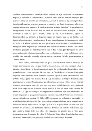 82
conforme o conto evidencia, valorizar o homo religious, ou seja, reforçar os vínculos com o
Sagrado, o Absoluto, o Transcendente, a Natureza, tarefa esta que pode ser ameaçada pelo
excessivo apego ao trabalho, ao automatismo. Ao final da narrativa, é possível perceber a
transformação operada no grupo. Ainda que os vaqueiros não façam comentários sobre o que
ouviram, nota-se uma atmosfera de inquietação, uma “agitação silenciosa”. A aprendizagem é
exemplificada através da última fala do conto, na voz do vaqueiro Muçapira: “– Estou
escutando a sede do gado” (ROSA, 2001c, p.174). “Cara-de-Bronze”, apesar da
heterogeneidade de estruturas e discursos, segue um percurso que vai do barulho e do
desentendimento entre os vaqueiros acerca de suas suposições quase irrelevantes sobre a vida
do velho e de Grivo, passando por uma participação mais ordenada – quando ouvem a
narração e fazem perguntas que contribuem para o desenvolvimento da mesma – até, enfim,
resultar na quietação que permite escutar a sede do boi, ou seja, perceber aquilo que talvez
antes era ignorado, olhar com outros olhos para a realidade que os cerca, mobilizando outros
sentidos para apreender o mundo, tal como sugere a narrativa. Daí não ser estranho que se
“escute” a sede.
Nesse sentido, surpreende o fato de que o Cara-de-Bronze tenha se adiantado em
relação aos vaqueiros, uma vez que ele já havia descoberto, com certa vantagem sobre os
demais, a importância e o fascínio das narrativas do Grivo. Guimarães Rosa induz o leitor,
propositalmente, a um paradoxo. De um lado, o Cara-de-Bronze é caracterizado pelos
vaqueiros como autoritário, senil, solitário e excêntrico, apesar de serem totalmente fiéis a ele
(“Patrão risca, a gente corta e cose”, ibid., p.112), confirmando as relações de subserviência
que imperam no sertão. De outro, ainda que não se tenha acesso ao velho a não ser pela fala
dos vaqueiros, o mesmo parece ter percebido, com a proximidade da morte, a necessidade de
viver novas experiências, conhecer outros mundos. E isso se torna viável através das
narrativas. Ou seja, sua doença e sua impertinência contrastam com sua sensibilidade em
relação ao poético. O que, para os vaqueiros, era motivo de piada (“ele acredita em mentiras,
mesmo sabendo que mentira é”, ibid., p.126) representa, na realidade, a percepção e a
sensibilidade aguçadas do velho. Para tanto, vale-se de sua condição de patrão para ordenar ao
Grivo que busque aquilo que se crê seja a poesia. Não se pode deixar de mencionar que,
também por ordem do Cara-de-Bronze, a fazenda dispõe de um cantador profissional, pago
para cantar o tempo todo. Aos olhos dos vaqueiros, no entanto, isso é visto como
demonstração dos desmandos do velho. É Guimarães Rosa, leitor da própria obra, quem
esclarece a importância dessa aparente contradição na caracterização do patrão:
 