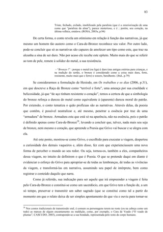 83
Triste, fechado, exilado, imobilizado pela paralisia (que é a exteriorização de uma
como que “paralisia da alma”), parece misterioso, e é ; porém, seu coração, na
última velhice, estalava. (ROSA, 2003a, p.94)
De certa forma, o conto revela um otimismo em relação à função das narrativas, já que
mesmo um homem tão austero como o Cara-de-Bronze reconhece seu valor. Por outro lado,
pode-se concluir que só as narrativas são capazes de amolecer um tipo como este, que traz na
alcunha a sina de ser duro. Não por acaso ele recebe este epíteto. Muito mais do que se referir
ao tom de pele, remete à solidez do metal, a sua resistência.
– “Bronzes !” : porque o metal (ou liga) é duro (nas antigas estórias para crianças, e
na tradição do sertão, o bronze é considerado como a coisa mais dura, forte,
resistente, muito mais que o ferro) e sonoro, barulhento. (ibid., p.79)
Se considerarmos a formulação de Hesíodo, em Os trabalhos e os dias (2006, p.31),
em que descreve a Raça de Bronze como “terrível e forte”, uma ameaça por sua crueldade e
belicosidade, já que “de aço tinham resistente o coração”, temos a certeza de que a simbologia
do bronze reforça a dureza do metal como equivalente à (aparente) dureza moral do patrão.
Por extensão, o conto tematiza o quão profícuas são as narrativas. Através delas, da poesia
que contêm, é possível neutralizar e, até mesmo, penetrar a essência por traz de uma
“armadura” de bronze. Armadura esta que está só na aparência, não na essência, pois o patrão
é definido apenas como Cara-de-Bronze28
, levando a concluir que, talvez, nada mais seu seja
de bronze, nem mesmo o coração, que apreende a Poesia que Grivo vai buscar e se alegra com
ela.
Até este ponto, mostrou-se como Grivo, o escolhido para executar a viagem, despertou
a curiosidade dos demais vaqueiros e, além disso, fez com que experienciassem uma nova
forma de perceber o mundo ao seu redor. Ou seja, tornou-os, também a eles, companheiros
dessa viagem, no intuito de definirem o que é Poesia. O que se pretende daqui em diante é
evidenciar o esforço do Grivo para apropriar-se de todas as lembranças, de todas as vivências
da viagem, e transformá-las em narrativa, assumindo seu papel de intérprete, bem como
registrar o conteúdo daquilo que narra.
Como já referido, sua indicação para ser aquele que irá empreender a viagem é feita
pelo Cara-de-Bronze e constitui-se como um sacerdócio, em que Grivo tem a função de, a um
só tempo, preservar e transmitir um saber sagrado (que se constitui como tal a partir do
momento em que o relato deixa de ser simples apontamento do que viu e ouviu para tornar-se
28
Nos contos tradicionais de transmissão oral, é comum os personagens terem no rosto (ou na cabeça como um
todo) as marcas de algum encantamento ou maldição, como, por exemplo, o Cara de Veado (“O veado de
plumas”, CASCUDO, 2003), contrapondo-se a sua bondade, representada pelo resto do corpo humano.
 