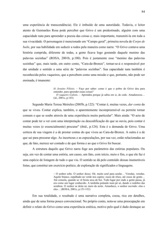 84
uma experiência de transcendência). Ele é imbuído de uma autoridade. Todavia, o leitor
atento de Guimarães Rosa pode perceber que Grivo é um predestinado, alguém com uma
capacidade nata para apreender a poesia das coisas e, mais importante, transmiti-la em toda a
sua vivacidade. O personagem é mencionado em “Campo geral”, primeira novela de Corpo de
baile, por sua habilidade em seduzir a todos pela maneira como narra: “O Grivo contava uma
história comprida, diferente de todas, a gente ficava logo gostando daquele menino das
palavras sozinhas” (ROSA, 2001b, p.100). Pois é justamente esse “menino das palavras
sozinhas” que, mais tarde, em outro conto, “Cara-de-Bronze”, tornar-se-á o responsável por
dar unidade e sentido a uma série de “palavras sozinhas”. Sua capacidade nata também é
reconhecida pelos vaqueiros, que a percebem como uma missão e que, portanto, não pode ser
ensinada, é imanente:
Iô Jesuíno Filósio. – Faço por saber: como é que o pobre do Grivo deu para
entender, para aprender essas coisas?
O vaqueiro Calixto. – Aprendeu porque já sabia em si, de cedo. Amadureceu…
(id., 2001c, p.143)
Segundo Maria Teresa Meireles (2005b, p.122): “Contar é, muitas vezes, dar conta do
que se viveu. Contar explica, também, o aparentemente incompreensível ou permite tornar
comum o que se soube através de uma experiência muito particular”. Mais ainda: “O acto de
contar pode ter a ver com uma interpretação ou descodificação do que se ouviu, pois contar é
muitas vezes (e essencialmente) procurar” (ibid., p.124). Esta é a demanda de Grivo. Uma
certeza de sua viagem é a de prestar contas do que viveu ao Cara-de-Bronze. A outra é a de
que sai para procurar algo. As incertezas e as especulações, por sua vez, estão relacionadas ao
que, de fato, merece ser contado e de que forma e ao que o Grivo foi buscar.
A estrutura daquilo que Grivo narra foge aos parâmetros das estórias populares. Ou
seja, em vez de contar uma estória, um causo, um fato, com início, meio e fim, o que ele faz é
uma espécie de listagem de tudo o que viu. O sentido se dá pelo conteúdo dessas inumeráveis
listas, que constitui um exercício poético, de exploração de significados e linguagens.
– O senhor sobe. O senhor desce. Oé, muito azul para azular… Veredas, veredas.
Aquilo branco, espalhado no verde nos capins: ossos de rêses, até ossos de gente…
Até consola, quando se vê bosta seca de boi. Todo lugar por onde a gente passa, já
era como um lugar conhecido. A tardinha pulando num pé só, dando o redobro das
sombras. O senhor se deita no meio da noite. Amanhece, o senhor ouvindo: elas e
eles… (ROSA, 2001c, p.151-152)
Em sua totalidade, o resultado é uma narrativa completa, coesa, rica em detalhes,
ainda que de uma forma pouco convencional. No próprio conto, nota-se uma preocupação em
definir o relato do Grivo como uma experiência estética, motivo pelo qual é dado destaque ao
 