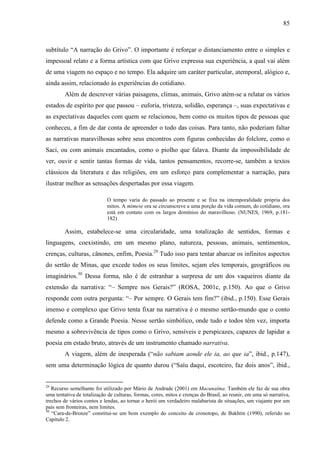 85
subtítulo “A narração do Grivo”. O importante é reforçar o distanciamento entre o simples e
impessoal relato e a forma artística com que Grivo expressa sua experiência, a qual vai além
de uma viagem no espaço e no tempo. Ela adquire um caráter particular, atemporal, alógico e,
ainda assim, relacionado às experiências do cotidiano.
Além de descrever várias paisagens, climas, animais, Grivo atém-se a relatar os vários
estados de espírito por que passou – euforia, tristeza, solidão, esperança –, suas expectativas e
as expectativas daqueles com quem se relacionou, bem como os muitos tipos de pessoas que
conheceu, a fim de dar conta de apreender o todo das coisas. Para tanto, não poderiam faltar
as narrativas maravilhosas sobre seus encontros com figuras conhecidas do folclore, como o
Saci, ou com animais encantados, como o piolho que falava. Diante da impossibilidade de
ver, ouvir e sentir tantas formas de vida, tantos pensamentos, recorre-se, também a textos
clássicos da literatura e das religiões, em um esforço para complementar a narração, para
ilustrar melhor as sensações despertadas por essa viagem.
O tempo varia do passado ao presente e se fixa na intemporalidade própria dos
mitos. A mimese ora se circunscreve a uma porção da vida comum, do cotidiano, ora
está em contato com os largos domínios do maravilhoso. (NUNES, 1969, p.181-
182)
Assim, estabelece-se uma circularidade, uma totalização de sentidos, formas e
linguagens, coexistindo, em um mesmo plano, natureza, pessoas, animais, sentimentos,
crenças, culturas, cânones, enfim, Poesia.29
Tudo isso para tentar abarcar os infinitos aspectos
do sertão de Minas, que excede todos os seus limites, sejam eles temporais, geográficos ou
imaginários.30
Dessa forma, não é de estranhar a surpresa de um dos vaqueiros diante da
extensão da narrativa: “– Sempre nos Gerais?” (ROSA, 2001c, p.150). Ao que o Grivo
responde com outra pergunta: “– Por sempre. O Gerais tem fim?” (ibid., p.150). Esse Gerais
imenso e complexo que Grivo tenta fixar na narrativa é o mesmo sertão-mundo que o conto
defende como a Grande Poesia. Nesse sertão simbólico, onde tudo e todos têm vez, importa
mesmo a sobrevivência de tipos como o Grivo, sensíveis e perspicazes, capazes de lapidar a
poesia em estado bruto, através de um instrumento chamado narrativa.
A viagem, além de inesperada (“não sabiam aonde ele ia, ao que ia”, ibid., p.147),
sem uma determinação lógica de quanto durou (“Saíu daqui, escoteiro, faz dois anos”, ibid.,
29
Recurso semelhante foi utilizado por Mário de Andrade (2001) em Macunaíma. Também ele faz de sua obra
uma tentativa de totalização de culturas, formas, cores, mitos e crenças do Brasil, ao reunir, em uma só narrativa,
trechos de vários contos e lendas, ao tornar o herói um verdadeiro malabarista de situações, um viajante por um
país sem fronteiras, nem limites.
30
“Cara-de-Bronze” constitui-se um bom exemplo do conceito de cronotopo, de Bakhtin (1990), referido no
Capítulo 2.
 
