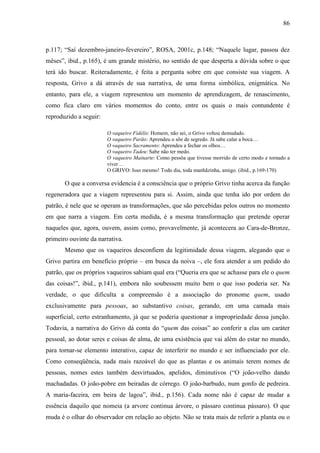 86
p.117; “Saí dezembro-janeiro-fevereiro”, ROSA, 2001c, p.148; “Naquele lugar, passou dez
mêses”, ibid., p.165), é um grande mistério, no sentido de que desperta a dúvida sobre o que
terá ido buscar. Reiteradamente, é feita a pergunta sobre em que consiste sua viagem. A
resposta, Grivo a dá através de sua narrativa, de uma forma simbólica, enigmática. No
entanto, para ele, a viagem representou um momento de aprendizagem, de renascimento,
como fica claro em vários momentos do conto, entre os quais o mais contundente é
reproduzido a seguir:
O vaqueiro Fidélis: Homem, não sei, o Grivo voltou demudado.
O vaqueiro Parão: Aprendeu o sõe de segredo. Já sabe calar a boca…
O vaqueiro Sacramento: Aprendeu a fechar os olhos…
O vaqueiro Tadeu: Sabe não ter medo.
O vaqueiro Mainarte: Como pessôa que tivesse morrido de certo modo e tornado a
viver…
O GRIVO: Isso mesmo! Todo dia, toda manhãzinha, amigo. (ibid., p.169-170)
O que a conversa evidencia é a consciência que o próprio Grivo tinha acerca da função
regeneradora que a viagem representou para si. Assim, ainda que tenha ido por ordem do
patrão, é nele que se operam as transformações, que são percebidas pelos outros no momento
em que narra a viagem. Em certa medida, é a mesma transformação que pretende operar
naqueles que, agora, ouvem, assim como, provavelmente, já acontecera ao Cara-de-Bronze,
primeiro ouvinte da narrativa.
Mesmo que os vaqueiros desconfiem da legitimidade dessa viagem, alegando que o
Grivo partira em benefício próprio – em busca da noiva –, ele fora atender a um pedido do
patrão, que os próprios vaqueiros sabiam qual era (“Queria era que se achasse para ele o quem
das coisas!”, ibid., p.141), embora não soubessem muito bem o que isso poderia ser. Na
verdade, o que dificulta a compreensão é a associação do pronome quem, usado
exclusivamente para pessoas, ao substantivo coisas, gerando, em uma camada mais
superficial, certo estranhamento, já que se poderia questionar a impropriedade dessa junção.
Todavia, a narrativa do Grivo dá conta do “quem das coisas” ao conferir a elas um caráter
pessoal, ao dotar seres e coisas de alma, de uma existência que vai além do estar no mundo,
para tornar-se elemento interativo, capaz de interferir no mundo e ser influenciado por ele.
Como conseqüência, nada mais razoável do que as plantas e os animais terem nomes de
pessoas, nomes estes também desvirtuados, apelidos, diminutivos (“O joão-velho dando
machadadas. O joão-pobre em beiradas de córrego. O joão-barbudo, num gonfo de pedreira.
A maria-faceira, em beira de lagoa”, ibid., p.156). Cada nome não é capaz de mudar a
essência daquilo que nomeia (a arvore continua árvore, o pássaro continua pássaro). O que
muda é o olhar do observador em relação ao objeto. Não se trata mais de referir a planta ou o
 