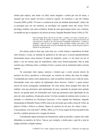 87
animal pela espécie, mas tentar ver além, tentar imaginar a estória por trás do nome, a
situação que levou aquele ser-coisa a tornar-se alguém. Se aceitamos o que diz Câmara
Cascudo (2004, p.658): “O nome é a essência da coisa, da entidade denominada”, então é de
se pressupor que, em sua narrativa, ao privilegiar um segundo nome das coisas, Grivo
privilegia, também, esta outra existência, dotada de uma aproximação maior com o homem,
na medida em que se equipara a ele através do nome. Segundo Benedito Nunes (1969, p.179):
Para Guimarães Rosa, não há, de um lado, o mundo e, de outro, o homem que o
atravessa. Além de viajante, o homem é a viagem – objeto e sujeito da travessia, em
cujo processo o mundo se faz. Ele atravessa a realidade conhecendo-a, e conhece-a
mediante a ação da poiesis originária, dessa atividade criadora, que nunca é tão
profunda e soberana como no ato de nomeação das coisas, a partir do qual se opera a
função do ser pela palavra.
Em síntese, pode-se dizer que, mais uma vez, o autor reforça a importância de fusão
entre homens e coisas, na intenção de apoderar-se do todo que é a poesia (paradoxalmente
disseminada nessas várias facetas). O papel do intérprete, assim, é o de reunir em um só
plano, e em um mesmo grau de importância, todas essas formas/expressões. Daí se pode
concluir que a diferença entre o cotidiano trivial e a poesia está no tratamento dado à mesma
matéria.
Na associação entre espaço, natureza e homem que o conto executa através da
narrativa do Grivo, percebe-se a intervenção, no contexto da estória, das notas de rodapé.
Consideradas por muitos como dispensáveis, estão em perfeita sintonia com o todo do conto,
funcionando como uma espécie de legitimação desse universo “rústico” e quase arcaico
através de textos consagrados mundialmente. De certa forma, Rosa justapõe dois tipos de
tradição: uma que permanece pela legitimação do povo, passando de geração para geração
através, em grande parte, do testemunho oral, outra que permanece pela legitimação de um
juízo de valor acadêmico, fixada pela escrita. Um bom exemplo da sintonia entre as notas e a
narração é a referência ao Chandogya-Upanixad, o livro sagrado dos brâmanes. Segundo
interpretação de Benedito Nunes (1969), trata-se de um trecho que exalta a força do Verbo, da
palavra (“Então a Palavra se afastou. Depois de ausência de um ano, ela voltou e disse: –
Como pudestes viver sem mim?”, ROSA, 2001c, p.171). Essa viagem de busca da palavra não
tem fim, o próprio percurso já é o resgate da mesma.
Considerando alguns princípios do bramanismo, pode-se perceber o quanto eles estão
difundidos na narrativa de Grivo. Veja-se, por exemplo, o trecho para o qual há a nota de
rodapé referindo a religião indiana:
O GRIVO: Fui e voltei. Alguma coisa mais eu disse?! […] Retornei, no tempo que
 
