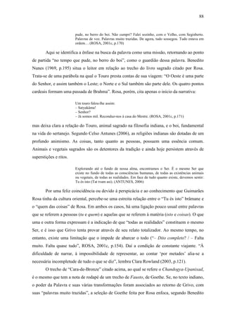 88
pude, no berro do boi. Não cumpri? Falei sozinho, com o Velho, com Segisberto.
Palavras de voz. Palavras muito trazidas. De agora, tudo sossegou. Tudo estava em
ordem… (ROSA, 2001c, p.170)
Aqui se identifica a ênfase na busca da palavra como uma missão, retornando ao ponto
de partida “no tempo que pude, no berro do boi”, como o guardião dessa palavra. Benedito
Nunes (1969, p.195) situa o leitor em relação ao trecho do livro sagrado citado por Rosa.
Trata-se de uma parábola na qual o Touro presta contas de sua viagem: “O Oeste é uma parte
do Senhor, e assim também o Leste; o Norte e o Sul também são parte dele. Os quatro pontos
cardeais formam uma passada de Brahma”. Rosa, porém, cita apenas o início da narrativa:
Um touro falou-lhe assim:
– Satyakâma!
– Senhor?
– Já somos mil. Reconduz-nos à casa do Mestre. (ROSA, 2001c, p.171)
mas deixa clara a relação do Touro, animal sagrado na filosofia indiana, e o boi, fundamental
na vida do sertanejo. Segundo Celso Antunes (2006), as religiões indianas são dotadas de um
profundo animismo. As coisas, tanto quanto as pessoas, possuem uma essência comum.
Animais e vegetais sagrados são os detentores da tradição e ainda hoje persistem através de
superstições e ritos.
Explorando até o fundo de nossa alma, encontramos o Ser. É o mesmo Ser que
existe no fundo de todas as consciências humanas, de todas as existências animais
ou vegetais, de todas as realidades. Em face de tudo quanto existe, devemos sentir:
Tu és isto (Tat tvam asi). (ANTUNES, 2006)
Por uma feliz coincidência ou devido à perspicácia e ao conhecimento que Guimarães
Rosa tinha da cultura oriental, percebe-se uma estreita relação entre o “Tu és isto” brâmane e
o “quem das coisas” de Rosa. Em ambos os casos, há uma ligação pouco usual entre palavras
que se referem a pessoas (tu e quem) e aquelas que se referem à matéria (isto e coisas). O que
uma e outra forma expressam é a indicação de que “todas as realidades” constituem o mesmo
Ser, e é isso que Grivo tenta provar através de seu relato totalizador. Ao mesmo tempo, no
entanto, existe uma limitação que o impede de abarcar o todo (“– Dito completo? / – Falta
muito. Falta quase tudo”, ROSA, 2001c, p.154). Daí a condição de constante viajante. “À
dificuldade de narrar, à impossibilidade de representar, ao contar ‘por metades’ alia-se a
necessária incompletude de tudo o que se diz”, lembra Clara Rowland (2003, p.121).
O trecho de “Cara-de-Bronze” citado acima, ao qual se refere o Chandogya-Upanixad,
é o mesmo que tem a nota de rodapé de um trecho de Fausto, de Goethe. Se, no texto indiano,
o poder da Palavra e suas várias transformações foram associados ao retorno de Grivo, com
suas “palavras muito trazidas”, a seleção de Goethe feita por Rosa enfoca, segundo Benedito
 