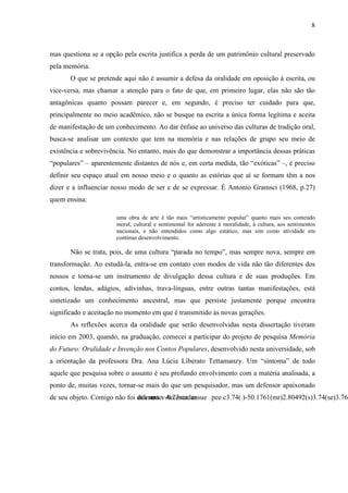 8
mas questiona se a opção pela escrita justifica a perda de um patrimônio cultural preservado
pela memória.
O que se pretende aqui não é assumir a defesa da oralidade em oposição à escrita, ou
vice-versa, mas chamar a atenção para o fato de que, em primeiro lugar, elas não são tão
antagônicas quanto possam parecer e, em segundo, é preciso ter cuidado para que,
principalmente no meio acadêmico, não se busque na escrita a única forma legítima e aceita
de manifestação de um conhecimento. Ao dar ênfase ao universo das culturas de tradição oral,
busca-se analisar um contexto que tem na memória e nas relações de grupo seu meio de
existência e sobrevivência. No entanto, mais do que demonstrar a importância dessas práticas
“populares” – aparentemente distantes de nós e, em certa medida, tão “exóticas” –, é preciso
definir seu espaço atual em nosso meio e o quanto as estórias que aí se formam têm a nos
dizer e a influenciar nosso modo de ser e de se expressar. É Antonio Gramsci (1968, p.27)
quem ensina:
uma obra de arte é tão mais “artisticamente popular” quanto mais seu conteúdo
moral, cultural e sentimental for aderente à moralidade, à cultura, aos sentimentos
nacionais, e não entendidos como algo estático, mas sim como atividade em
contínuo desenvolvimento.
Não se trata, pois, de uma cultura “parada no tempo”, mas sempre nova, sempre em
transformação. Ao estudá-la, entra-se em contato com modos de vida não tão diferentes dos
nossos e torna-se um instrumento de divulgação dessa cultura e de suas produções. Em
contos, lendas, adágios, adivinhas, trava-línguas, entre outras tantas manifestações, está
sintetizado um conhecimento ancestral, mas que persiste justamente porque encontra
significado e aceitação no momento em que é transmitido às novas gerações.
As reflexões acerca da oralidade que serão desenvolvidas nesta dissertação tiveram
início em 2003, quando, na graduação, comecei a participar do projeto de pesquisa Memória
do Futuro: Oralidade e Invenção nos Contos Populares, desenvolvido nesta universidade, sob
a orientação da professora Dra. Ana Lúcia Liberato Tettamanzy. Um “sintoma” de todo
aquele que pesquisa sobre o assunto é seu profundo envolvimento com a matéria analisada, a
ponto de, muitas vezes, tornar-se mais do que um pesquisador, mas um defensor apaixonado
de seu objeto. Comigo não foi diferente. Ao estudar
 