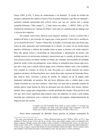 89
Nunes (1969, p.193), “a busca do conhecimento e do domínio”. O trecho de Goethe faz
menção à submissão dos súditos a Fausto (“Eles executam fielmente o que lhes foi ordenado”,
conforme tradução apresentada pelo crítico). Grivo, por sua vez, retorna com a missão
cumprida fielmente (“Não cumpri? […] Tudo estava em ordem…”, ROSA, 2001c, p.170).
Também há referência aos “animais de chifres”, mais uma vez estabelecendo um diálogo com
o universo dos vaqueiros.
Em comum, esses textos clássicos (sem esquecer, também, A divina comédia) têm a
temática da busca e, por extensão, da viagem que a torna possível. Como Grivo, acredita-se,
vai ao encontro da noiva31
, Fausto e Dante têm, na mulher, a motivação para uma busca, que,
acima de tudo, representa uma transformação de si mesmo. Ao reunir em um mesmo plano
narrativo referências a culturas tão variadas (entre as quais se destaca a do sertão mineiro),
Rosa não apenas enfoca a diversidade de representações e apropriações da poesia, mas
também inscreve no microcosmo sertanejo o macrocosmo que é o mundo, de forma que não é
mais possível pensar em Dante, Goethe ou Platão, por exemplo, desvinculados da realidade
plural do sertão. Como um palimpsesto, essas culturas se sobrepõem para formar algo novo,
que não é mais nem a cultura clássica grega, nem a doutrina indiana, nem a arte ocidental,
nem somente as Cantigas de Serão de João Barandão ou a poesia presente nos nomes
populares da fauna e da flora brasileira, mas a fusão disso tudo, na poesia de Guimarães Rosa,
que, pode-se dizer, reinventa a poesia do mundo. As citações em pé de página estão
totalmente imbricadas na narrativa. Daí não haver diferença entre o crédito dado a uma
citação inventada ou a um texto canônico. Além disso, um autor que se pretende contador de
estórias parece exigir demais do leitor ao pressupor que este domine, pelo menos, italiano,
alemão, latim e grego para compreender o sentido profundo das citações. Mais provável será
crer que esses textos significam pela maneira como são dispostos no conto e pela relação
inusitada que estabelecem com o contexto da tradição oral popular, independentemente da
língua em que são escritos.
O espírito com que Guimarães Rosa utiliza os textos citados é o do poeta que
assimila e emprega a seu modo o que outros poetas viram e disseram, e não o do
erudito, que se atém a interpretações literais. (NUNES, 1969, p.191)
Prova dessa constatação de Benedito Nunes provém do próprio testemunho de
31
No conto, provavelmente, esta noiva, a “Muito Branca-de-todas-as-cores” (ROSA, 2001c, p.137), é uma
metáfora de Poesia, já que o Grivo não diz se, de fato, trouxe uma mulher consigo, como é a expectativa dos
demais vaqueiros. Relação curiosa entre mulher e palavra também é estabelecida pelo escritor em entrevista a
Günter Lorenz (1991, p.83): “A língua e eu somos um casal de amantes que juntos procriam apaixonadamente”.
Como se nota, a língua e a poesia são dotadas da mesma fertilidade criadora da mulher. Talvez aí esteja a chave
para entender a moça branca que tanto é mencionada no conto, mas que nunca se mostra, realmente.
 