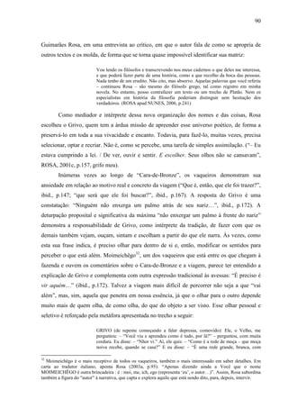90
Guimarães Rosa, em uma entrevista ao crítico, em que o autor fala de como se apropria de
outros textos e os molda, de forma que se torna quase impossível identificar sua matriz:
Vou lendo os filósofos e transcrevendo nos meus cadernos o que deles me interessa,
e que poderá fazer parte de uma história, como a que recolho da boca das pessoas.
Nada tenho de um erudito. Não cito, mas absorvo. Aquelas palavras que você referiu
– continuou Rosa – são mesmo do filósofo grego, tal como registro em minha
novela. No entanto, posso contrafazer um texto ou um trecho de Platão. Nem os
especialistas em história da filosofia poderiam distinguir sem hesitação dos
verdadeiros. (ROSA apud NUNES, 2006, p.241)
Como mediador e intérprete dessa nova organização dos nomes e das coisas, Rosa
escolheu o Grivo, quem tem a árdua missão de apreender esse universo poético, de forma a
preservá-lo em toda a sua vivacidade e encanto. Todavia, para fazê-lo, muitas vezes, precisa
selecionar, optar e recriar. Não é, como se percebe, uma tarefa de simples assimilação. (“– Eu
estava cumprindo a lei. / De ver, ouvir e sentir. E escolher. Seus olhos não se cansavam”,
ROSA, 2001c, p.157, grifo meu).
Inúmeras vezes ao longo de “Cara-de-Bronze”, os vaqueiros demonstram sua
ansiedade em relação ao motivo real e concreto da viagem (“Que é, então, que ele foi trazer?”,
ibid., p.147; “que será que ele foi buscar?”, ibid., p.167). A resposta do Grivo é uma
constatação: “Ninguém não enxerga um palmo atrás de seu nariz…”, ibid., p.172). A
deturpação proposital e significativa da máxima “não enxergar um palmo à frente do nariz”
demonstra a responsabilidade de Grivo, como intérprete da tradição, de fazer com que os
demais também vejam, ouçam, sintam e escolham a partir do que ele narra. Às vezes, como
esta sua frase indica, é preciso olhar para dentro de si e, então, modificar os sentidos para
perceber o que está além. Moimeichêgo32
, um dos vaqueiros que está entre os que chegam à
fazenda e ouvem os comentários sobre o Cara-de-Bronze e a viagem, parece ter entendido a
explicação de Grivo e complementa com outra expressão tradicional às avessas: “É preciso é
vir aquém…” (ibid., p.172). Talvez a viagem mais difícil de percorrer não seja a que “vai
além”, mas, sim, aquela que penetra em nossa essência, já que o olhar para o outro depende
muito mais de quem olha, de como olha, do que do objeto a ser visto. Esse olhar pessoal e
seletivo é reforçado pela metáfora apresentada no trecho a seguir:
GRIVO (de repente começando a falar depressa, comovido): Ele, o Velho, me
perguntou: – “Você viu e aprendeu como é tudo, por lá?” – perguntou, com muita
cordura. Eu disse: – “Nhor vi.” Aí, ele quis: – “Como é a rede de moça – que moça
noiva recebe, quando se casa?” E eu disse: – “É uma rede grande, branca, com
32
Moimeichêgo é o mais receptivo de todos os vaqueiros, também o mais interessado em saber detalhes. Em
carta ao tradutor italiano, aponta Rosa (2003a, p.95): “Apenas dizendo ainda a Você que o nome
MOIMEICHÊGO é outra brincadeira : é : moi, me, ich, ego (representa ‘eu’, o autor…)”. Assim, Rosa subordina
também a figura do “autor” à narrativa, que capta e explora aquilo que está sendo dito, para, depois, intervir.
 