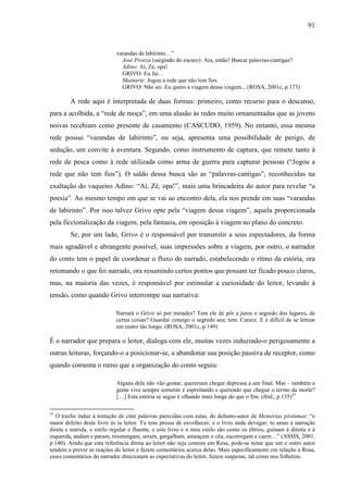 91
varandas de labirinto…”
José Proeza (surgindo do escuro): Ara, então! Buscar palavras-cantigas?
Adino: Aí, Zé, opa!
GRIVO: Eu fui…
Mainarte: Jogou a rede que não tem fios.
GRIVO: Não sei. Eu quero a viagem dessa viagem... (ROSA, 2001c, p.173)
A rede aqui é interpretada de duas formas: primeiro, como recurso para o descanso,
para a acolhida, a “rede de moça”, em uma alusão às redes muito ornamentadas que as jovens
noivas recebiam como presente de casamento (CASCUDO, 1959). No entanto, essa mesma
rede possui “varandas de labirinto”, ou seja, apresenta uma possibilidade de perigo, de
sedução, um convite à aventura. Segundo, como instrumento de captura, que remete tanto à
rede de pesca como à rede utilizada como arma de guerra para capturar pessoas (“Jogou a
rede que não tem fios”). O saldo dessa busca são as “palavras-cantigas”, reconhecidas na
exaltação do vaqueiro Adino: “Aí, Zé, opa!”, mais uma brincadeira do autor para revelar “a
poesia”. Ao mesmo tempo em que se vai ao encontro dela, ela nos prende em suas “varandas
de labirinto”. Por isso talvez Grivo opte pela “viagem dessa viagem”, aquela proporcionada
pela ficcionalização da viagem, pela fantasia, em oposição à viagem no plano do concreto.
Se, por um lado, Grivo é o responsável por transmitir a seus espectadores, da forma
mais agradável e abrangente possível, suas impressões sobre a viagem, por outro, o narrador
do conto tem o papel de coordenar o fluxo do narrado, estabelecendo o ritmo da estória, ora
retomando o que foi narrado, ora resumindo certos pontos que possam ter ficado pouco claros,
mas, na maioria das vezes, é responsável por estimular a curiosidade do leitor, levando à
tensão, como quando Grivo interrompe sua narrativa:
Narrará o Grivo só por metades? Tem ele de pôr a juros o segredo dos lugares, de
certas coisas? Guardar consigo o segredo seu; tem. Carece. E é difícil de se letrear
um rastro tão longo. (ROSA, 2001c, p.149)
É o narrador que prepara o leitor, dialoga com ele, muitas vezes induzindo-o perigosamente a
outras leituras, forçando-o a posicionar-se, a abandonar sua posição passiva de receptor, como
quando comenta o rumo que a organização do conto seguiu:
Alguns dela não vão gostar, quereriam chegar depressa a um final. Mas – também a
gente vive sempre somente é espreitando e querendo que chegue o termo da morte?
[…] Esta estória se segue é olhando mais longe do que o fim. (ibid., p.135)33
33
O trecho induz à tentação de citar palavras parecidas com estas, do defunto-autor de Memórias póstumas: “o
maior defeito deste livro és tu leitor. Tu tens pressa de envelhecer, e o livro anda devagar; tu amas a narração
direta e nutrida, o estilo regular e fluente, e este livro e o meu estilo são como os ébrios, guinam à direita e à
esquerda, andam e param, resmungam, urram, gargalham, ameaçam o céu, escorregam e caem…” (ASSIS, 2001,
p.140). Ainda que esta referência direta ao leitor não seja comum em Rosa, pode-se notar que um e outro autor
tendem a prever as reações do leitor e fazem comentários acerca delas. Mais especificamente em relação a Rosa,
esses comentários do narrador direcionam as expectativas do leitor, fazem suspense, tal como nos folhetins.
 
