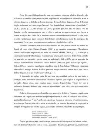 93
Grivo foi o escolhido pelo patrão para empreender a viagem e relatá-la. Contudo, não
é o único na fazenda com potencial para enquadrar-se na categoria de intérprete. Com a
intenção de cercar-se de todas as formas possíveis de manifestação da poesia, Cara-de-Bronze
dispõe também de um cantador profissional. Este, João Fulano, “conominado ‘Quantidades’”
(ROSA, 2001c, p.113), em oposição ao Grivo, que narra por dom, não por ofício, vive na
fazenda e recebe paga para cantar para o velho, o qual, de seu quarto, talvez nem chegue a
escutar a canção. Seja como for, o homem continua cantando ininterruptamente. Assim, todo
o conto é entremeado pelos versos de João Fulano, introduzidos no meio dos diálogos e da
narrativa do Grivo como uma constante melodia que vai colorindo a estória.
Hospedar cantadores profissionais nas fazendas era uma prática comum no interior do
Brasil, tal como refere Câmara Cascudo (2005) e os vaqueiros comprovam: “Derradeiros
tempos, aqui sempre hospedaram uns assim, de músicos” (ROSA, 2001c, p.113). Ainda que o
vejam como um indivíduo folgado (“com cara de larápio, com sua viola de tabebúia, sentado
em sua rede, no varandão, vestido quase de andrajoso”, ibid., p.137), que se aproveita da
situação ao receber casa, alimentação e ainda dinheiro (“Duvidar, ganha mais do que a gente”,
ibid., p.113), os vaqueiros reconhecem a desditosa sina de João Fulano: “O homem é pago pra
não conhecer sossego nenhum de idéia; pra estar sempre cantando modas novas, que carece
de tirar de-juízo. É o que o velho quer” (ibid., p.113).
A imposição do velho, mais do que uma excentricidade própria de sua idade e
condição, torna a tarefa do cantador um verdadeiro suplício, que exige de si originalidade e
inovação. Apesar disso, suas canções quase passam despercebidas. Talvez por isso a
insinuação do nome “Fulano”, que canta em “Quantidades”, mas talvez com pouca qualidade
de conteúdo.
Todavia, é interessante confrontá-las com a narrativa de Grivo. Enquanto esta dá conta
do homem em viagem, que pretende sempre explorar mais, ir além, os versos de João Fulano,
que também falam de “viajor”, enfocam o ponto de chegada, o oásis que o buriti representa,
as coisas que ficaram para trás, a volta, a melancolia e a saudade. Para tanto, é empregada a
imagem do vaqueiro que conduz o gado, dos difíceis caminhos percorridos e das paragens.
Buriti minha palmeira:
mamãe verde do sertão –
vou soltar meus tristes gados
nesta alegre pastação… (ibid., p.112)
É certo que não se pode considerar que a narrativa do Grivo possua um tom de euforia,
mas sim de maravilhamento com as coisas. As quadras do cantador, por sua vez, intensificam
 