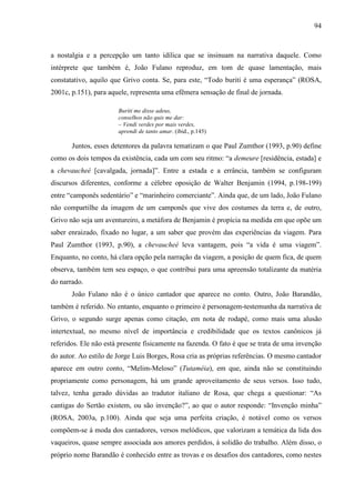 94
a nostalgia e a percepção um tanto idílica que se insinuam na narrativa daquele. Como
intérprete que também é, João Fulano reproduz, em tom de quase lamentação, mais
constatativo, aquilo que Grivo conta. Se, para este, “Todo buriti é uma esperança” (ROSA,
2001c, p.151), para aquele, representa uma efêmera sensação de final de jornada.
Buriti me disse adeus,
conselhos não quis me dar:
– Vendi verdes por mais verdes,
aprendi de tanto amar. (ibid., p.145)
Juntos, esses detentores da palavra tematizam o que Paul Zumthor (1993, p.90) define
como os dois tempos da existência, cada um com seu ritmo: “a demeure [residência, estada] e
a chevaucheé [cavalgada, jornada]”. Entre a estada e a errância, também se configuram
discursos diferentes, conforme a célebre oposição de Walter Benjamin (1994, p.198-199)
entre “camponês sedentário” e “marinheiro comerciante”. Ainda que, de um lado, João Fulano
não compartilhe da imagem de um camponês que vive dos costumes da terra e, de outro,
Grivo não seja um aventureiro, a metáfora de Benjamin é propícia na medida em que opõe um
saber enraizado, fixado no lugar, a um saber que provém das experiências da viagem. Para
Paul Zumthor (1993, p.90), a chevaucheé leva vantagem, pois “a vida é uma viagem”.
Enquanto, no conto, há clara opção pela narração da viagem, a posição de quem fica, de quem
observa, também tem seu espaço, o que contribui para uma apreensão totalizante da matéria
do narrado.
João Fulano não é o único cantador que aparece no conto. Outro, João Barandão,
também é referido. No entanto, enquanto o primeiro é personagem-testemunha da narrativa de
Grivo, o segundo surge apenas como citação, em nota de rodapé, como mais uma alusão
intertextual, no mesmo nível de importância e credibilidade que os textos canônicos já
referidos. Ele não está presente fisicamente na fazenda. O fato é que se trata de uma invenção
do autor. Ao estilo de Jorge Luis Borges, Rosa cria as próprias referências. O mesmo cantador
aparece em outro conto, “Melim-Meloso” (Tutaméia), em que, ainda não se constituindo
propriamente como personagem, há um grande aproveitamento de seus versos. Isso tudo,
talvez, tenha gerado dúvidas ao tradutor italiano de Rosa, que chega a questionar: “As
cantigas do Sertão existem, ou são invenção?”, ao que o autor responde: “Invenção minha”
(ROSA, 2003a, p.100). Ainda que seja uma perfeita criação, é notável como os versos
compõem-se à moda dos cantadores, versos melódicos, que valorizam a temática da lida dos
vaqueiros, quase sempre associada aos amores perdidos, à solidão do trabalho. Além disso, o
próprio nome Barandão é conhecido entre as trovas e os desafios dos cantadores, como nestes
 
