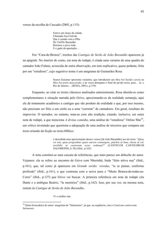 95
versos da recolha de Cascudo (2005, p.115):
Esteve um moço da cidade,
Chamado Joca Galvão
Que é casado com a filha
Do Teófilo Barandão
Retratou o povo todo
E o gado da apartação…
Em “Cara-de-Bronze”, trechos das Cantigas de Serão de João Barandão aparecem já
na epígrafe. No interior do conto, em nota de rodapé, é citada uma variante de uma quadra do
cantador João Fulano, acrescida de outra observação, em tom explicativo, quase pedante, feita
por um “estudioso”, cujo sugestivo nome é um anagrama de Guimarães Rosa:
Soares Guiamar apresenta variantes, que introduzem um Meu boi baetão careta ou
Meu boi preto mascarado, e às vezes deturpam o final do pé-de-verso, para… ái, o
Rio de Janeiro… (ROSA, 2001c, p.159)
Enquanto, ao citar os textos clássicos analisados anteriormente, Rosa aborda-os como
complementares à situação narrada pelo Grivo, aproximando-os da realidade sertaneja, aqui
ele dá tratamento acadêmico a cantigas que são produto da oralidade e que, por isso mesmo,
não precisam ser fiéis a um estilo ou a uma “corrente” de cantadores. Em geral, resultam do
improviso. O narrador, no entanto, trata-as com alta erudição, citando, inclusive, em outra
nota de rodapé, a que menciona A divina comédia, uma análise do “estudioso” Oslino Mar34
,
um crítico inventado que questiona a adequação de uma análise de terceiros que compara um
texto oriundo da ficção ao texto bíblico:
é descabida uma aproximação desses versos [de João Barandão] aos do texto: “Quae
est ista, quae progreditur quasi aurora consurgens, pulchra ut luna, electa ut sol,
terribilis ut castrorum acies ordinata?” (CANTICUM CANTICORUM
SALOMONIS, 6, IX) (ibid., p.162)
A nota constitui-se uma cascata de referências, que mais parece um deboche do autor.
Vejamos: ela se refere ao encontro de Grivo com Nhorinhá, linda “feito nôiva nua” (ibid.,
p.161), que, tal como já aparecera em Grande sertão: veredas, “ia se putear, conforme
profissão” (ibid., p.161), o que contrasta com a noiva pura e “Muito Branca-de-todas-as-
Cores” (ibid., p.137) que Grivo vai buscar. A primeira referência em nota de rodapé cita
Dante e a ambígua Beatriz, “la meretrice” (ibid., p.162). Isso, por sua vez, na mesma nota,
remete às Cantigas de Serão de João Barandão,
Vi a mulher núa
34
Outra brincadeira do autor: anagrama de “Salomonis”, já que, na seqüência, cita o Canticum canticorum
Salomonis.
 