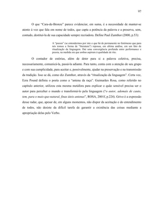 97
O que “Cara-de-Bronze” parece evidenciar, em suma, é a necessidade de manter-se
atento à voz que fala em nome de todos, que capta a potência da palavra e a preserva, sem,
contudo, destituí-la de sua capacidade sempre recriadora. Define Paul Zumthor (2000, p.53):
A “poesia” (se entendermos por isto o que há de permanente no fenômeno que para
nós tomou a forma de “literatura”) repousa, em ultima análise, em um fato de
ritualização da linguagem. Daí uma convergência profunda entre performance e
poesia, na medida em que ambas aspiram à qualidade de rito.
O contador de estórias, além de deter para si a palavra coletiva, precisa,
necessariamente, comunicá-la, passá-la adiante. Para tanto, conta com a atenção de seu grupo
e com sua cumplicidade, para aceitar e, possivelmente, ajudar na preservação e na transmissão
da tradição. Isso se dá, como diz Zumthor, através da “ritualização da linguagem”. Certa vez,
Ezra Pound definiu o poeta como a “antena da raça”. Guimarães Rosa, como referido no
capítulo anterior, utilizou esta mesma metáfora para explicar o quão sensível precisa ser o
autor para perceber o mundo e transformá-lo pela linguagem (“o autor, ademais de cauto,
tem, para o mais-que-natural, finas úteis antenas”, ROSA, 2001f, p.224). Grivo é a expressão
desse radar, que, apesar de, em alguns momentos, não dispor da aceitação e do entendimento
de todos, não desiste da difícil tarefa de garantir a existência das coisas mediante a
apropriação delas pelo Verbo.
 