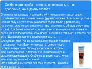 Следующий этап - тоник. Он завершает процесс очищения и закрывает поры. Если не завершить тоником - поры остаются открытыми. Этого допускать нельзя. Тоник можно использовать в течении дня как освежающее и увлажняющее средство. Особенно во время жары. Кожа выглядит отдохнувшей и свежей.   Это 4 обязательных этапа для всех возрастов, начиная с юного возраста.   Особенности скраба - косточки шлифованные, а не дробленые, как в других скрабах.  Они мягко «выкатывают» роговой слой и не оставляют микротрещин.  Скраб наносится по кожным линиям ( не  наносится на область вокруг глаз и шеи) на пару минут и затем смывается водой. Маска ( фото маски) наносится также по кожным линиям   ( не  наносится на область вокруг глаз и шеи) . Для более молодой кожи маску желательно развести кипяченой водой. Для более взрослой кожи маска наносится в том виде, в котором она есть . Дождаться полного высыхания и смыть. 