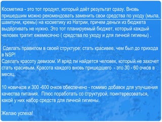 Косметика - это тот продукт, который даёт результат сразу. Вновь пришедшим можно рекомендовать заменить свои средства по уходу (мыла, шампуни, кремы) на косметику из Натрии, причем деньги из бюджета выдёргивать не нужно. Это тот планируемый бюджет, который каждый человек тратит ежемесячно ( средства по уходу и для личной гигиены) .      Сделать правилом в своей структуре: стать красивее, чем был до прихода в  NSP ! Сделать красоту девизом. И вряд ли найдется человек, который не захочет стать красивым. Красота каждого вновь пришедшего  - это 30 - 60 очков в месяц.  10 новичков и 300 -600 очков обеспечено - помимо добавок для улучшения качества питания.  Плюс поработать со структурой, поинтересоваться, какой у них набор средств для личной гигиены.  Желаю успеха!   