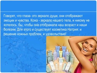 Говорят, что глаза- это зеркало души, они отображают эмоции и чувства. Кожа - зеркало нашего тела, и никому не хотелось  бы, чтобы она отображала наш возраст и наши болезни. Для этого и существует косметика Натрия: и решение кожных проблем, и удовольствие!  