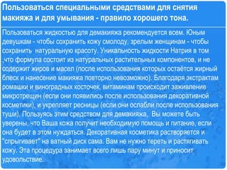 Пользоваться жидкостью для демакияжа рекомендуется всем. Юным  девушкам - чтобы сохранить кожу смолоду, зрелым женщинам - чтобы сохранить  натуральную красоту. Уникальность жидкости Натрия в том ,что формула состоит из натуральных растительных компонентов, и не содержит жиров и масел (после использования которых остаётся жирный блеск и нанесение макияжа повторно невозможно). Благодаря экстрактам ромашки и виноградных косточек, витаминам происходит заживление микротрещин (если они появились после использования декоративной косметики), и укрепляет ресницы (если они ослабли после использования туши). Пользуясь этим средством для демакияжа,  Вы можете быть уверены, что Ваша кожа получит необходимую помощь и питание, если она будет в этом нуждаться. Декоративная косметика растворяется и ''спрыгивает'' на ватный диск сама. Вам не нужно тереть и растягивать кожу. Эта процедура занимает всего лишь пару минут и приносит удовольствие.  Пользоваться специальными средствами для снятия макияжа и для умывания - правило хорошего тона.  