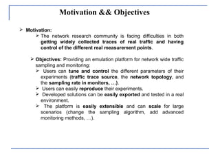 Motivation && Objectives
 Motivation:
 The network research community is facing difficulties in both
getting widely collected traces of real traffic and having
control of the different real measurement points.
 Objectives: Providing an emulation platform for network wide traffic
sampling and monitoring:
 Users can tune and control the different parameters of their
experiments (traffic trace source, the network topology, and
the sampling rate in monitors, …).
 Users can easily reproduce their experiments.
 Developed solutions can be easily exported and tested in a real
environment.
 The platform is easily extensible and can scale for large
scenarios (change the sampling algorithm, add advanced
monitoring methods, …).
 