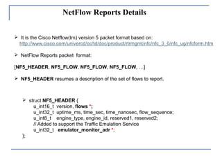 NetFlow Reports Details
 It is the Cisco Netflow(tm) version 5 packet format based on:
http://www.cisco.com/univercd/cc/td/doc/product/rtrmgmt/nfc/nfc_3_0/nfc_ug/nfcform.htm
 NetFlow Reports packet format:
[NF5_HEADER, NF5_FLOW, NF5_FLOW, NF5_FLOW, …]
 NF5_HEADER resumes a description of the set of flows to report.
 struct NF5_HEADER {
u_int16_t version, flows *;
u_int32_t uptime_ms, time_sec, time_nanosec, flow_sequence;
u_int8_t engine_type, engine_id, reserved1, reserved2;
// Added to support the Traffic Emulation Service
u_int32_t emulator_monitor_adr *;
};
 