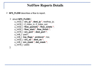 NetFlow Reports Details
 struct NF5_FLOW {
u_int32_t src_ip *, dest_ip *, nexthop_ip;
u_int16_t if_index_in, if_index_out;
u_int32_t flow_packets *, flow_octets *;
u_int32_t flow_start *, flow_finish *;
u_int16_t src_port *, dest_port *;
u_int8_t pad1;
u_int8_t tcp_flags *, protocol *, tos;
u_int32_t src_as *, dest_as *;
u_int8_t src_mask *, dst_mask *;
u_int16_t pad2;
};
 NF5_FLOW describes a flow to report.
 