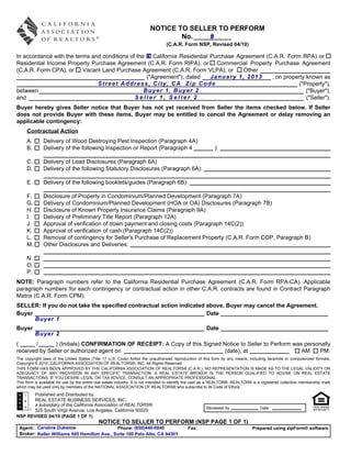 NOTICE TO SELLER TO PERFORM
                                                                                 No.    #
                                                                                  (C.A.R. Form NSP, Revised 04/10)

In accordance with the terms and conditions of the X California Residential Purchase Agreement (C.A.R. Form RPA) or
Residential Income Property Purchase Agreement (C.A.R. Form RIPA), or Commercial Property Purchase Agreement
(C.A.R. Form CPA), or     Vacant Land Purchase Agreement (C.A.R. Form VLPA), or        Other
                                                   ("Agreement"), dated     January 1, 2013      , on property known as
                               Street Address, City, CA Zip Code                                            ("Property"),
between                                           Buyer 1, Buyer 2                                             ("Buyer"),
and                                           Seller 1, Seller 2                                               ("Seller").
Buyer hereby gives Seller notice that Buyer has not yet received from Seller the items checked below. If Seller
does not provide Buyer with these items, Buyer may be entitled to cancel the Agreement or delay removing an
applicable contingency:
     Contractual Action
     A.       Delivery of Wood Destroying Pest Inspection (Paragraph 4A)
     B.       Delivery of the following Inspection or Report (Paragraph 4                                    ):

     C.       Delivery of Lead Disclosures (Paragraph 6A)
     D.       Delivery of the following Statutory Disclosures (Paragraph 6A):

     E.       Delivery of the following booklets/guides (Paragraph 6B):

     F.       Disclosure of Property in Condominium/Planned Development (Paragraph 7A)
     G.       Delivery of Condominium/Planned Development (HOA or OA) Disclosures (Paragraph 7B)
     H.       Disclosure of Known Property Insurance Claims (Paragraph 9A)
     I.       Delivery of Preliminary Title Report (Paragraph 12A)
     J.       Approval of verification of down payment and closing costs (Paragraph 14C(2))
     K.       Approval of verification of cash (Paragraph 14C(2))
     L.       Removal of contingency for Seller's Purchase of Replacement Property (C.A.R. Form COP, Paragraph B)
     M.       Other Disclosures and Deliveries:

     N.
     O.
     P.
NOTE: Paragraph numbers refer to the California Residential Purchase Agreement (C.A.R. Form RPA-CA). Applicable
paragraph numbers for each contingency or contractual action in other C.A.R. contracts are found in Contract Paragraph
Matrix (C.A.R. Form CPM).
SELLER: If you do not take the specified contractual action indicated above, Buyer may cancel the Agreement.
Buyer                                                                 Date
      Buyer 1
Buyer                                                                                                   Date
          Buyer 2
(      /       ) (Initials) CONFIRMATION OF RECEIPT: A Copy of this Signed Notice to Seller to Perform was personally
received by Seller or authorized agent on                                  (date), at                     AM    PM.
The copyright laws of the United States (Title 17 U.S. Code) forbid the unauthorized reproduction of this form by any means, including facsimile or computerized formats.
Copyright © 2010, CALIFORNIA ASSOCIATION OF REALTORS®, INC. All Rights Reserved.
THIS FORM HAS BEEN APPROVED BY THE CALIFORNIA ASSOCIATION OF REALTORS® (C.A.R.). NO REPRESENTATION IS MADE AS TO THE LEGAL VALIDITY OR
ADEQUACY OF ANY PROVISION IN ANY SPECIFIC TRANSACTION. A REAL ESTATE BROKER IS THE PERSON QUALIFIED TO ADVISE ON REAL ESTATE
TRANSACTIONS. IF YOU DESIRE LEGAL OR TAX ADVICE, CONSULT AN APPROPRIATE PROFESSIONAL.
This form is available for use by the entire real estate industry. It is not intended to identify the user as a REALTOR®. REALTOR® is a registered collective membership mark
which may be used only by members of the NATIONAL ASSOCIATION OF REALTORS® who subscribe to its Code of Ethics.
      Published and Distributed by:
      REAL ESTATE BUSINESS SERVICES, INC.
      a subsidiary of the California Association of REALTORS®
                                                                                                        Reviewed by                   Date
      525 South Virgil Avenue, Los Angeles, California 90020
NSP REVISED 04/10 (PAGE 1 OF 1)
                                             NOTICE TO SELLER TO PERFORM (NSP PAGE 1 OF 1)
 Agent: Caroline Dukelow                     Phone: (650)440-0040                             Fax:                               Prepared using zipForm® software
 Broker: Keller Williams 505 Hamilton Ave., Suite 100 Palo Alto, CA 94301
 
