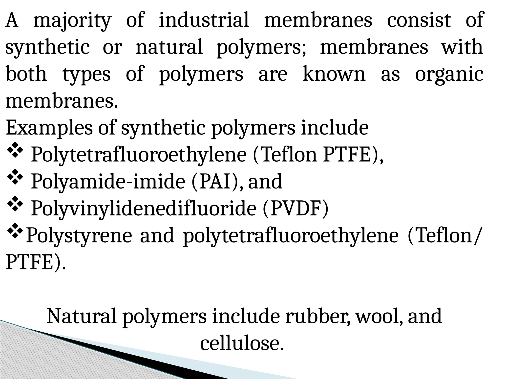 A majority of industrial membranes consist of
synthetic or natural polymers; membranes with
both types of polymers are known as organic
membranes.
Examples of synthetic polymers include
 Polytetrafluoroethylene (Teflon PTFE),
 Polyamide-imide (PAI), and
 Polyvinylidenedifluoride (PVDF)
Polystyrene and polytetrafluoroethylene (Teflon/
PTFE).
Natural polymers include rubber, wool, and
cellulose.
 
