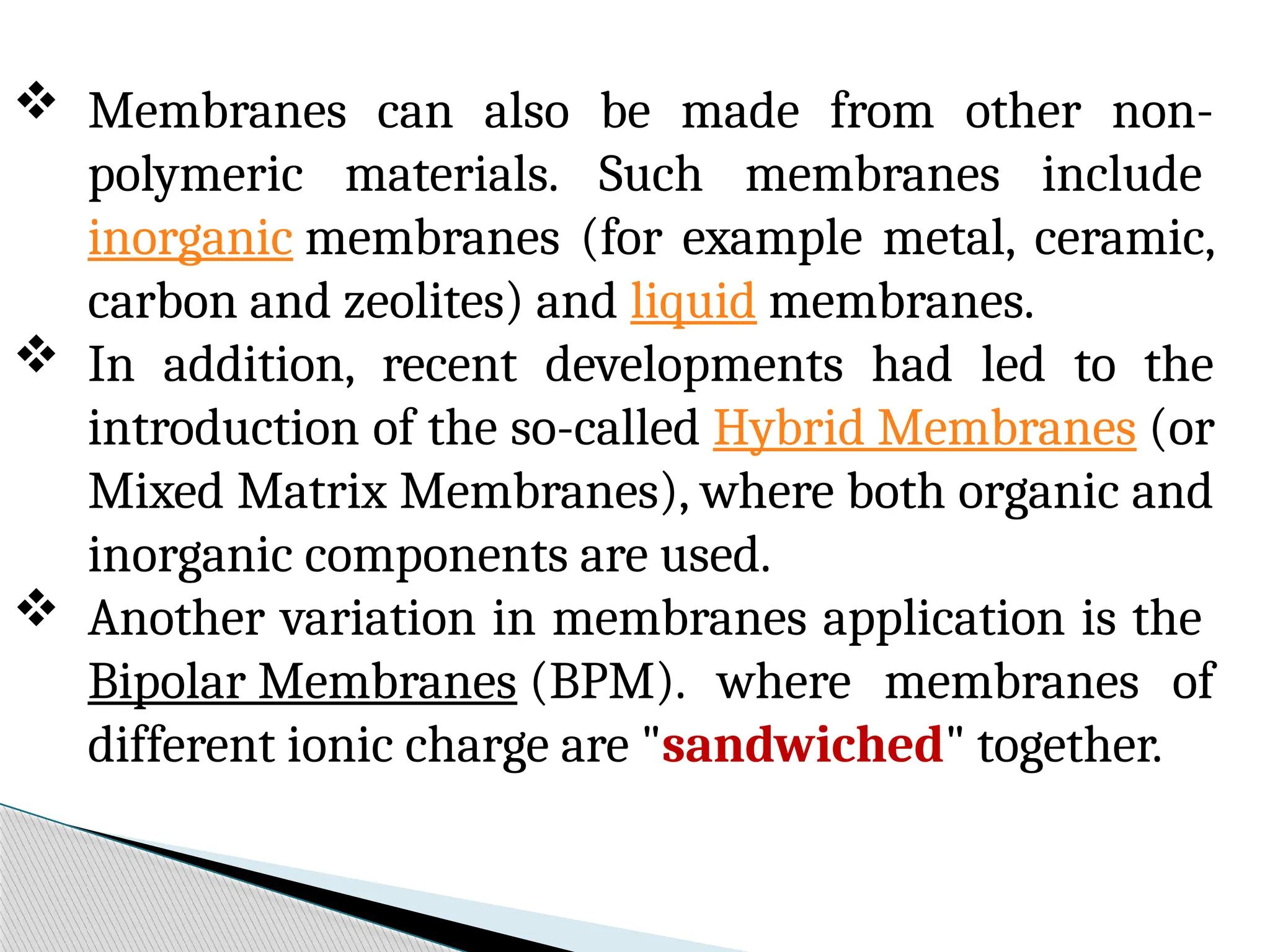 Membranes can also be made from other non-
polymeric materials. Such membranes include
inorganic membranes (for example metal, ceramic,
carbon and zeolites) and liquid membranes.
 In addition, recent developments had led to the
introduction of the so-called Hybrid Membranes (or
Mixed Matrix Membranes), where both organic and
inorganic components are used.
 Another variation in membranes application is the
Bipolar Membranes (BPM). where membranes of
different ionic charge are "sandwiched" together.
 