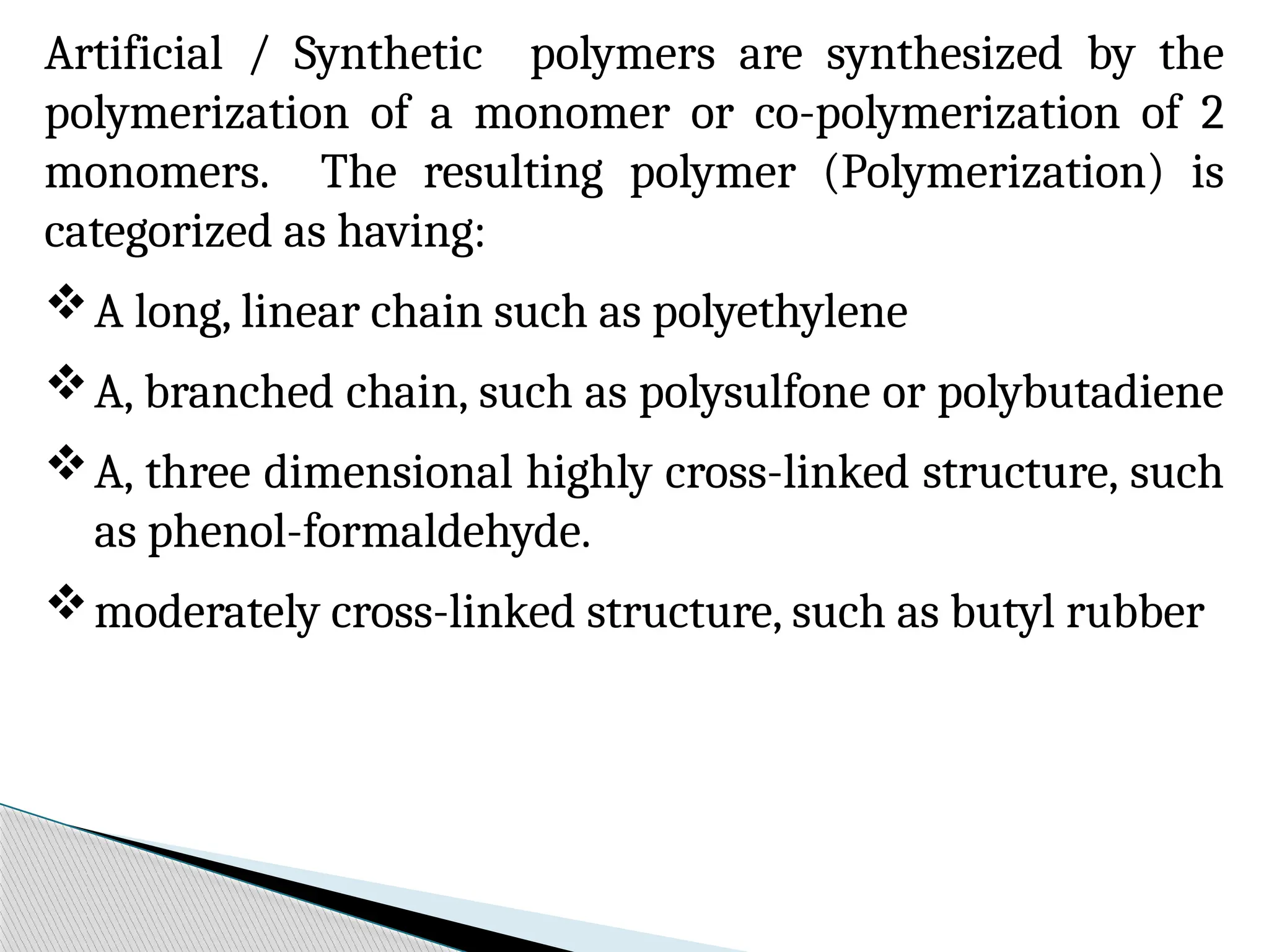Artificial / Synthetic polymers are synthesized by the
polymerization of a monomer or co-polymerization of 2
monomers. The resulting polymer (Polymerization) is
categorized as having:
A long, linear chain such as polyethylene
A, branched chain, such as polysulfone or polybutadiene
A, three dimensional highly cross-linked structure, such
as phenol-formaldehyde.
moderately cross-linked structure, such as butyl rubber
 