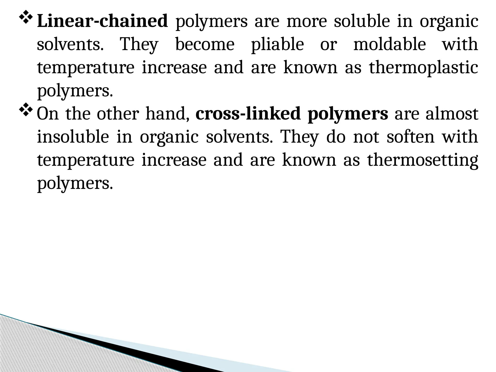 Linear-chained polymers are more soluble in organic
solvents. They become pliable or moldable with
temperature increase and are known as thermoplastic
polymers.
On the other hand, cross-linked polymers are almost
insoluble in organic solvents. They do not soften with
temperature increase and are known as thermosetting
polymers.
 
