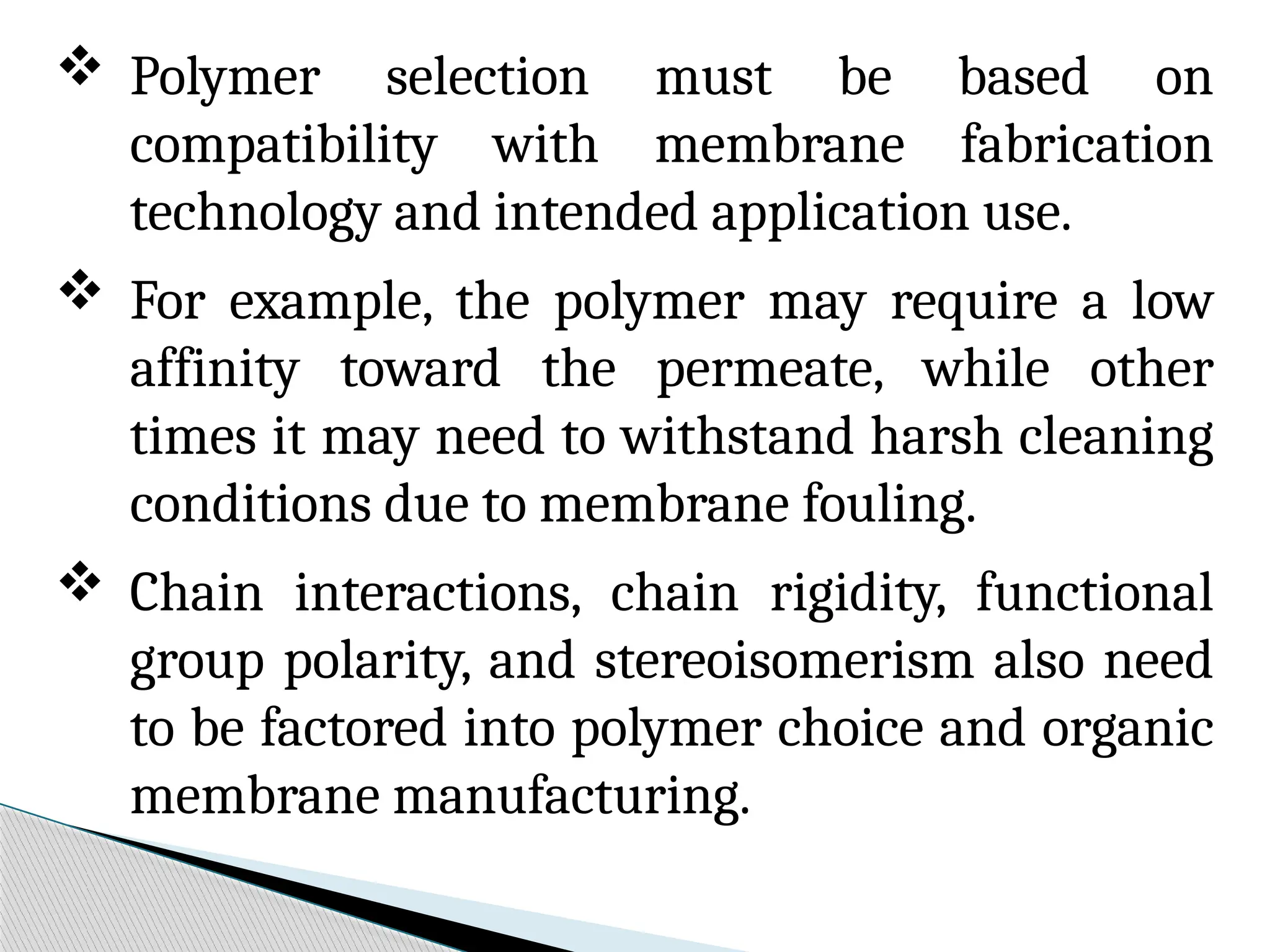 Polymer selection must be based on
compatibility with membrane fabrication
technology and intended application use.
 For example, the polymer may require a low
affinity toward the permeate, while other
times it may need to withstand harsh cleaning
conditions due to membrane fouling.
 Chain interactions, chain rigidity, functional
group polarity, and stereoisomerism also need
to be factored into polymer choice and organic
membrane manufacturing.
 