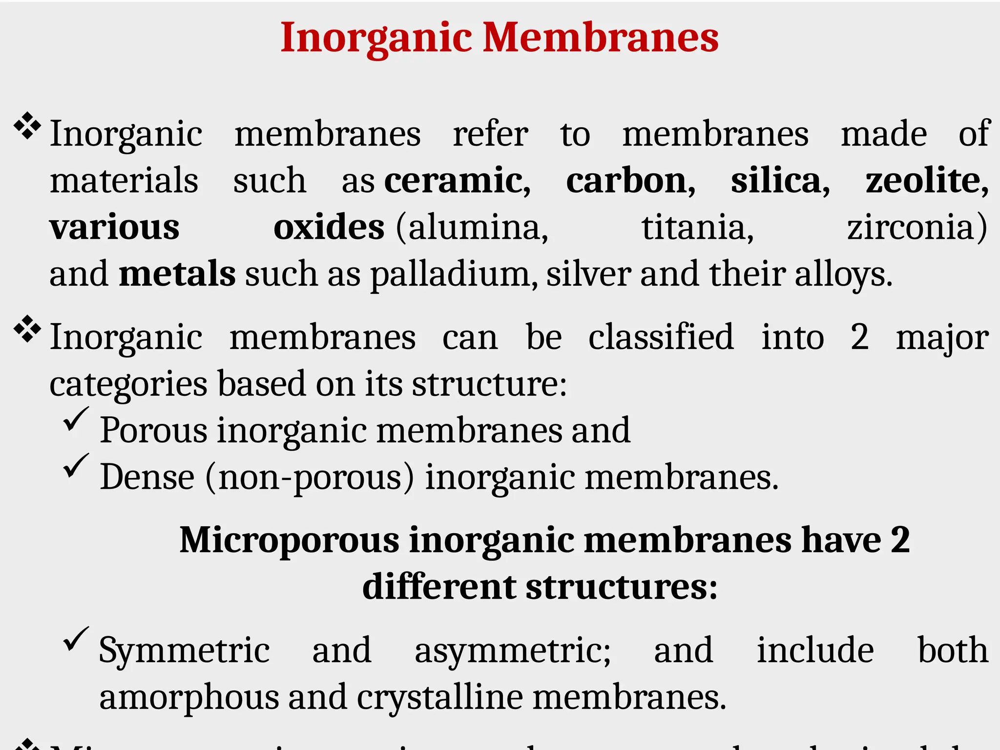 Inorganic Membranes
Inorganic membranes refer to membranes made of
materials such as ceramic, carbon, silica, zeolite,
various oxides (alumina, titania, zirconia)
and metals such as palladium, silver and their alloys.
Inorganic membranes can be classified into 2 major
categories based on its structure:
 Porous inorganic membranes and
 Dense (non-porous) inorganic membranes.
Microporous inorganic membranes have 2
different structures:
 Symmetric and asymmetric; and include both
amorphous and crystalline membranes.
 