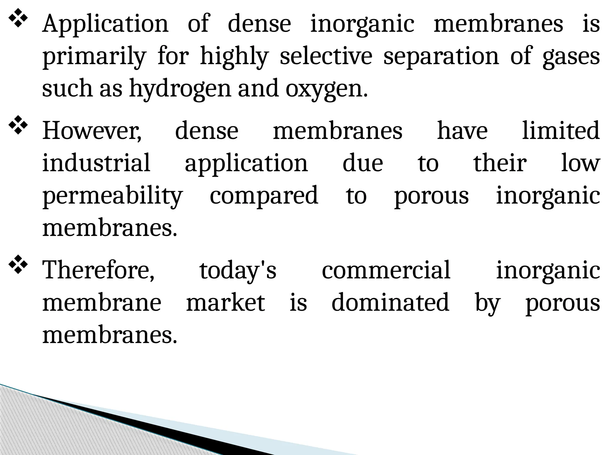  Application of dense inorganic membranes is
primarily for highly selective separation of gases
such as hydrogen and oxygen.
 However, dense membranes have limited
industrial application due to their low
permeability compared to porous inorganic
membranes.
 Therefore, today's commercial inorganic
membrane market is dominated by porous
membranes.
 