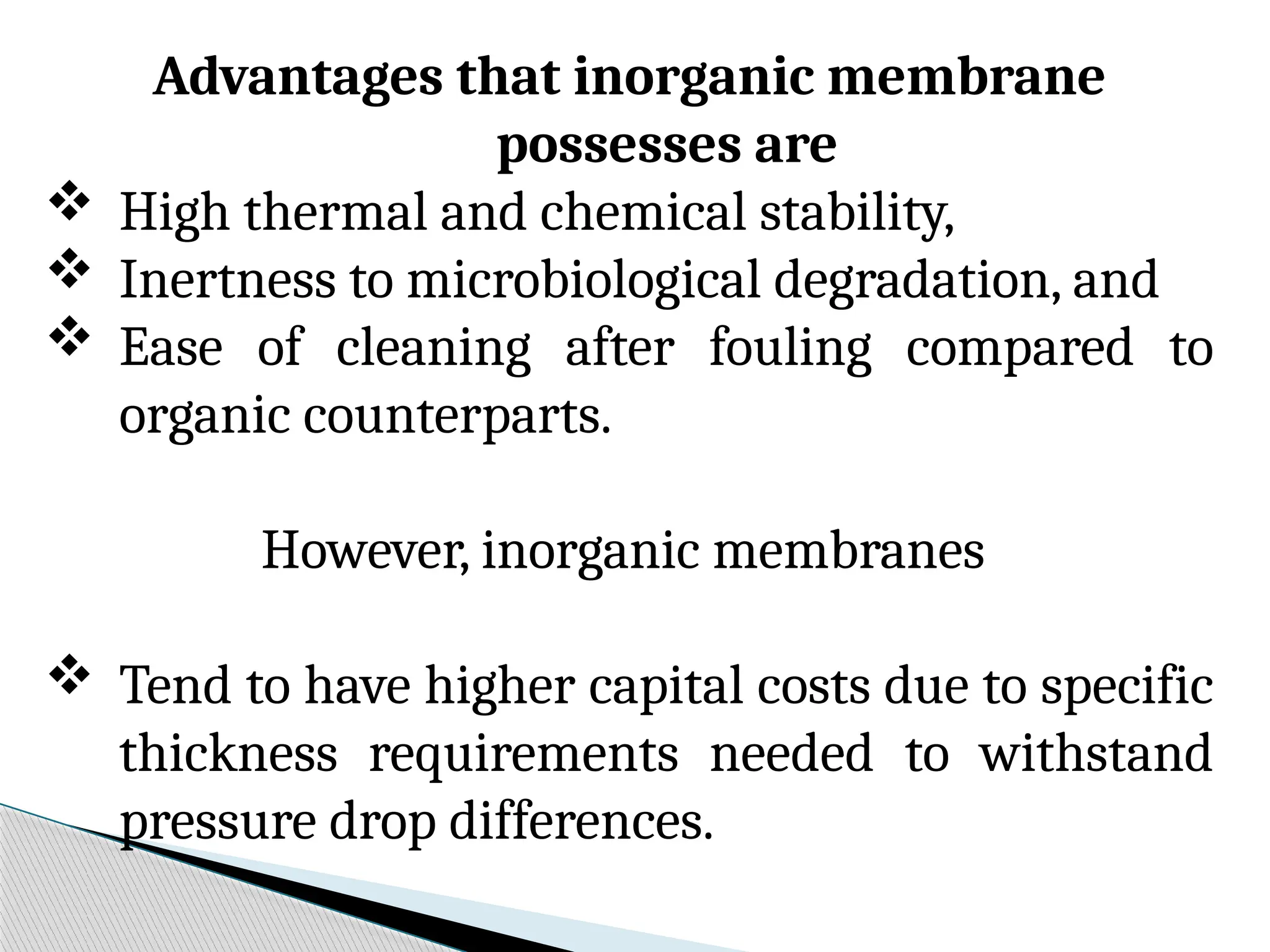 Advantages that inorganic membrane
possesses are
 High thermal and chemical stability,
 Inertness to microbiological degradation, and
 Ease of cleaning after fouling compared to
organic counterparts.
However, inorganic membranes
 Tend to have higher capital costs due to specific
thickness requirements needed to withstand
pressure drop differences.
 