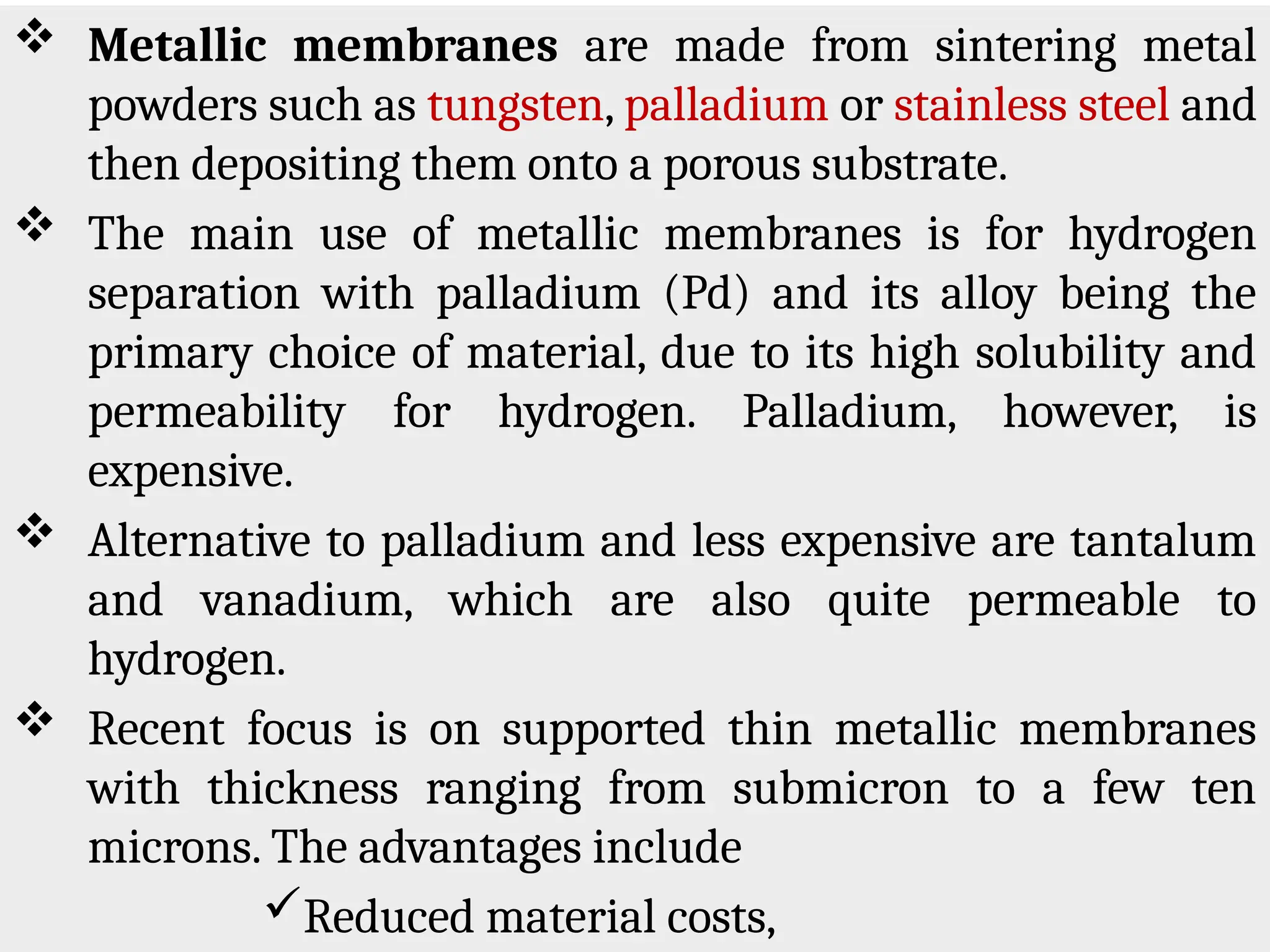  Metallic membranes are made from sintering metal
powders such as tungsten, palladium or stainless steel and
then depositing them onto a porous substrate.
 The main use of metallic membranes is for hydrogen
separation with palladium (Pd) and its alloy being the
primary choice of material, due to its high solubility and
permeability for hydrogen. Palladium, however, is
expensive.
 Alternative to palladium and less expensive are tantalum
and vanadium, which are also quite permeable to
hydrogen.
 Recent focus is on supported thin metallic membranes
with thickness ranging from submicron to a few ten
microns. The advantages include
Reduced material costs,
 