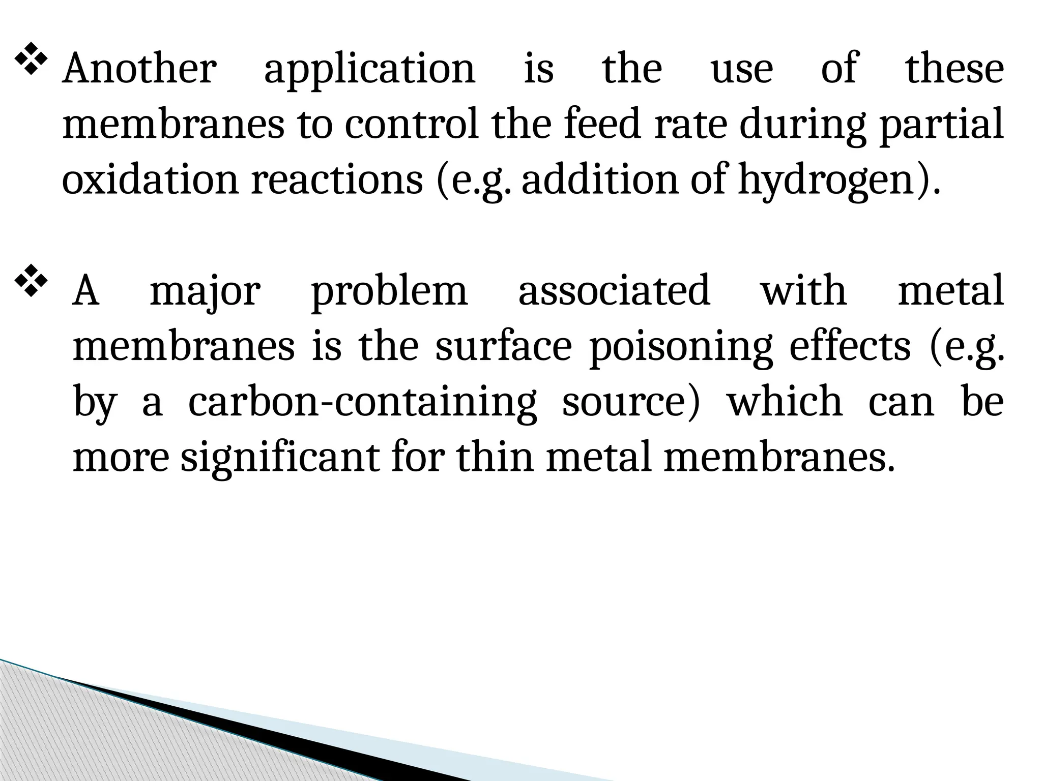  Another application is the use of these
membranes to control the feed rate during partial
oxidation reactions (e.g. addition of hydrogen).
 A major problem associated with metal
membranes is the surface poisoning effects (e.g.
by a carbon-containing source) which can be
more significant for thin metal membranes.
 