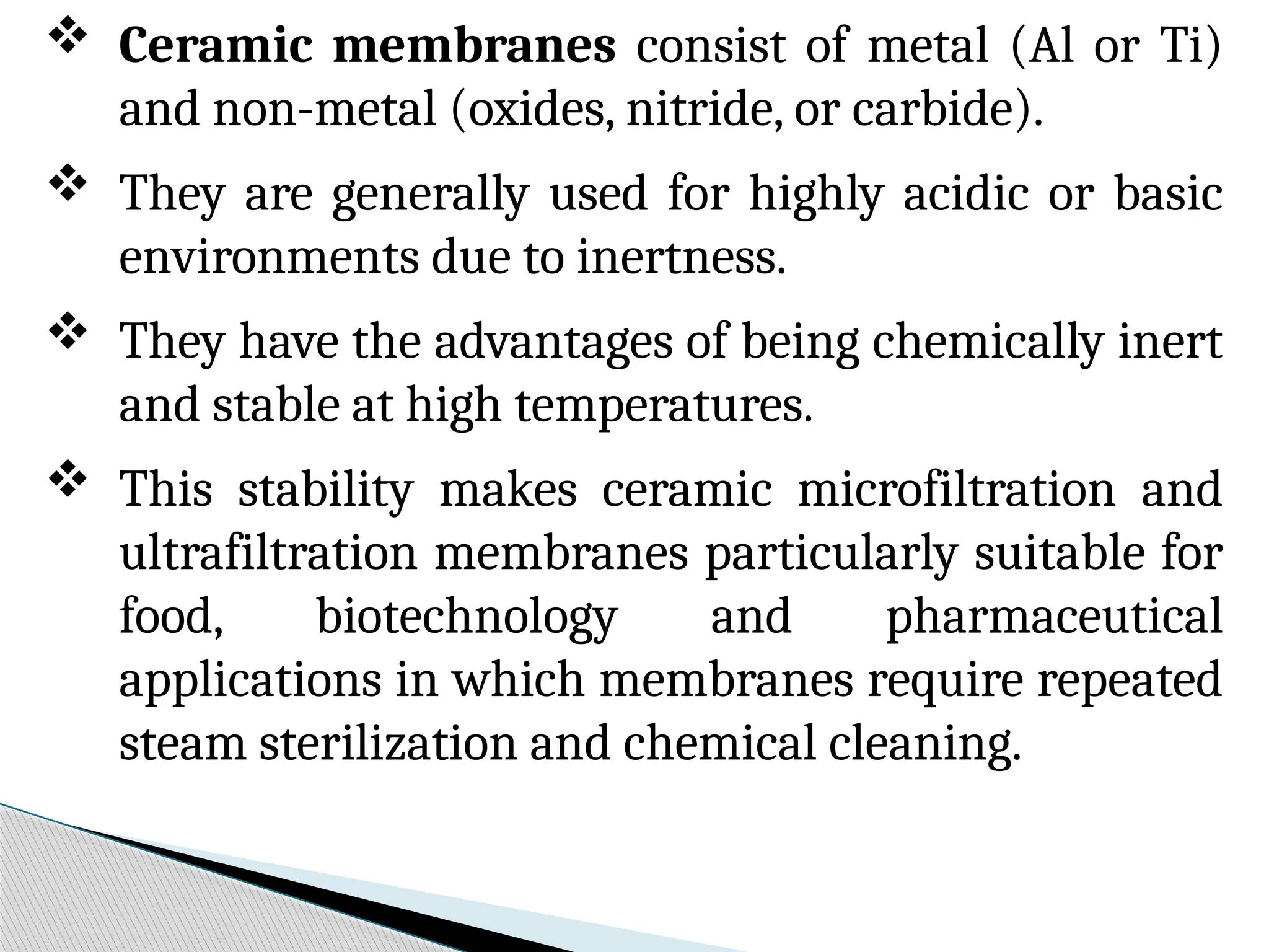  Ceramic membranes consist of metal (Al or Ti)
and non-metal (oxides, nitride, or carbide).
 They are generally used for highly acidic or basic
environments due to inertness.
 They have the advantages of being chemically inert
and stable at high temperatures.
 This stability makes ceramic microfiltration and
ultrafiltration membranes particularly suitable for
food, biotechnology and pharmaceutical
applications in which membranes require repeated
steam sterilization and chemical cleaning.
 