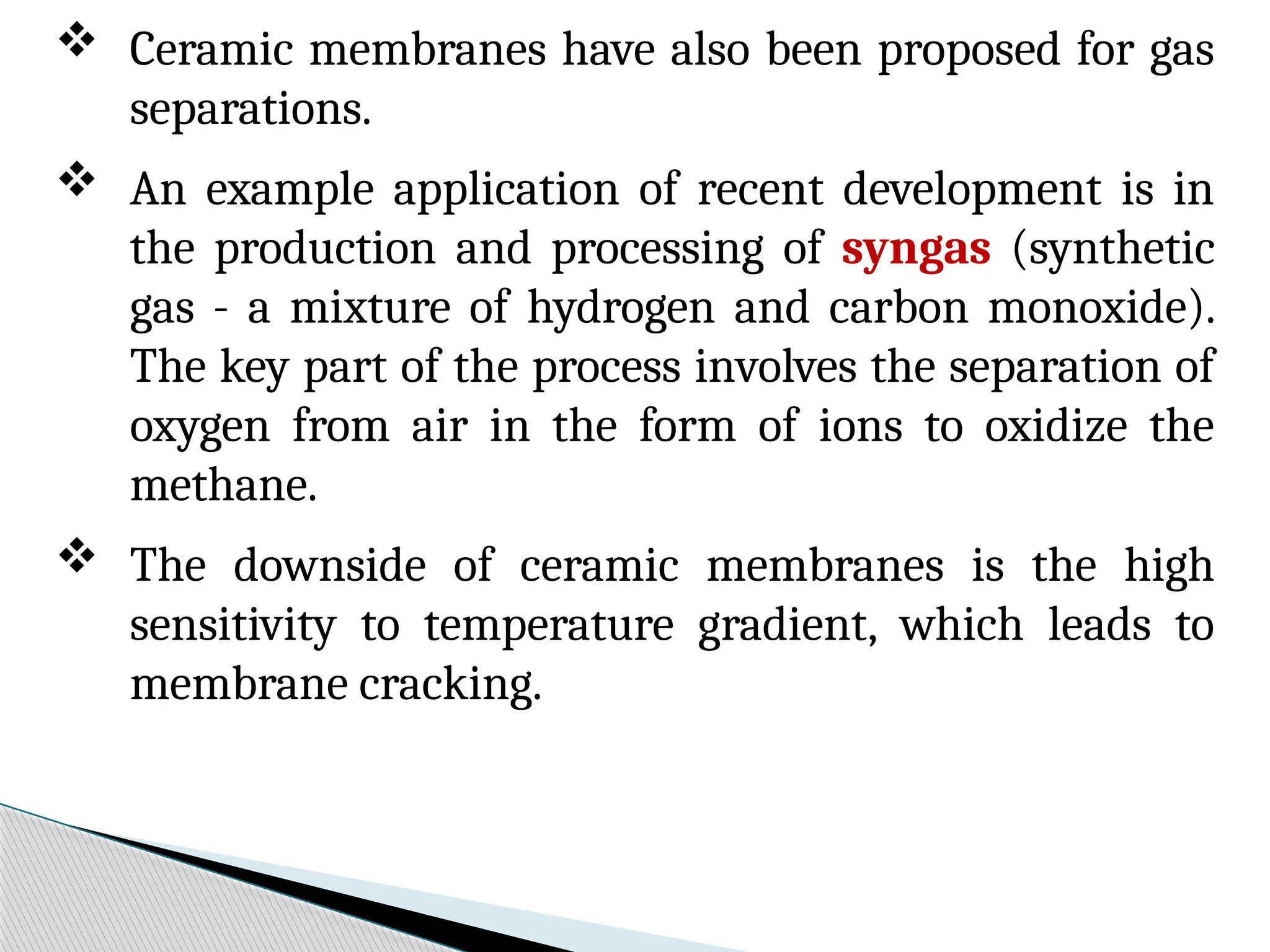  Ceramic membranes have also been proposed for gas
separations.
 An example application of recent development is in
the production and processing of syngas (synthetic
gas - a mixture of hydrogen and carbon monoxide).
The key part of the process involves the separation of
oxygen from air in the form of ions to oxidize the
methane.
 The downside of ceramic membranes is the high
sensitivity to temperature gradient, which leads to
membrane cracking.
 