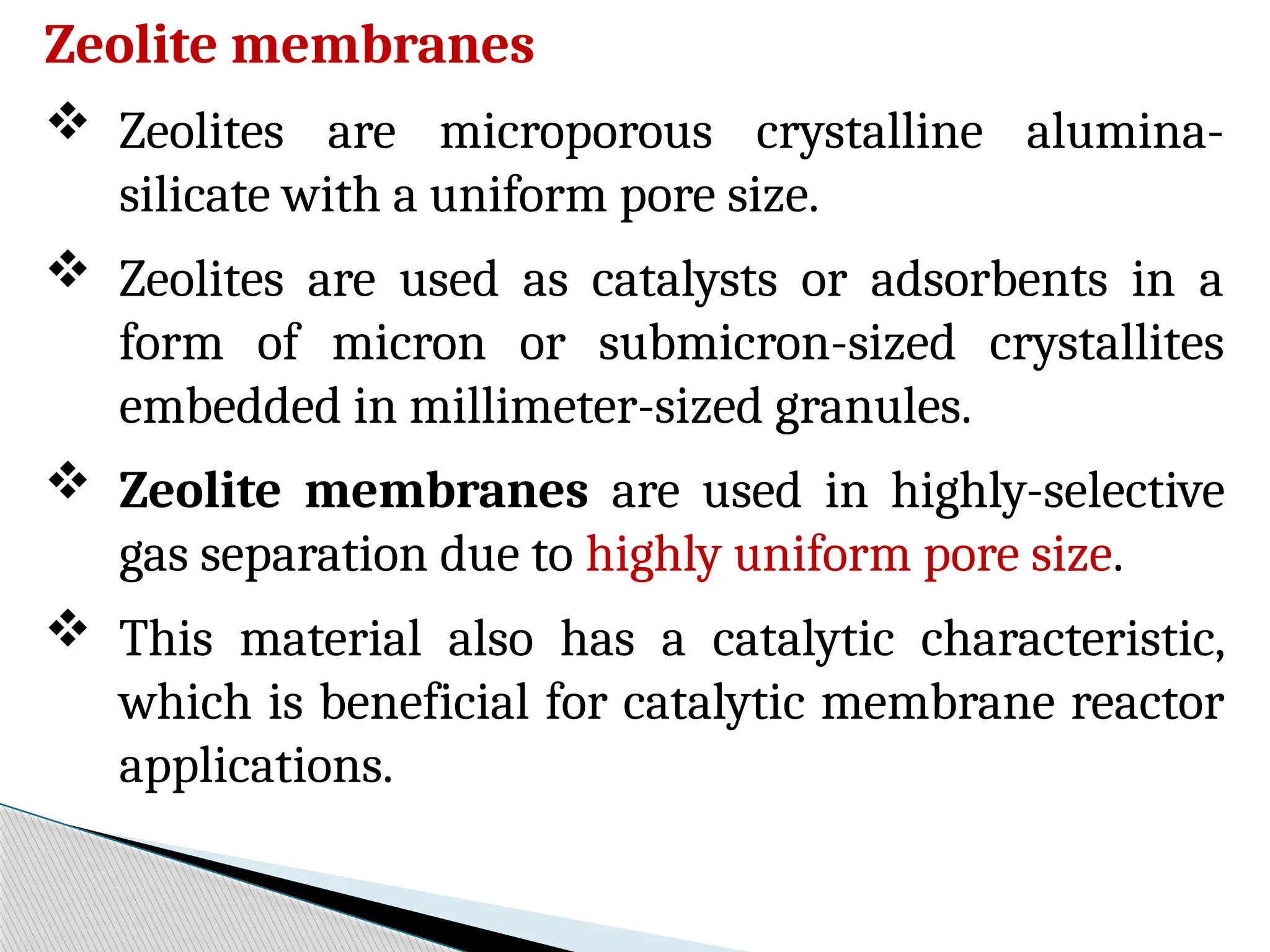 Zeolite membranes
 Zeolites are microporous crystalline alumina-
silicate with a uniform pore size.
 Zeolites are used as catalysts or adsorbents in a
form of micron or submicron-sized crystallites
embedded in millimeter-sized granules.
 Zeolite membranes are used in highly-selective
gas separation due to highly uniform pore size.
 This material also has a catalytic characteristic,
which is beneficial for catalytic membrane reactor
applications.
 