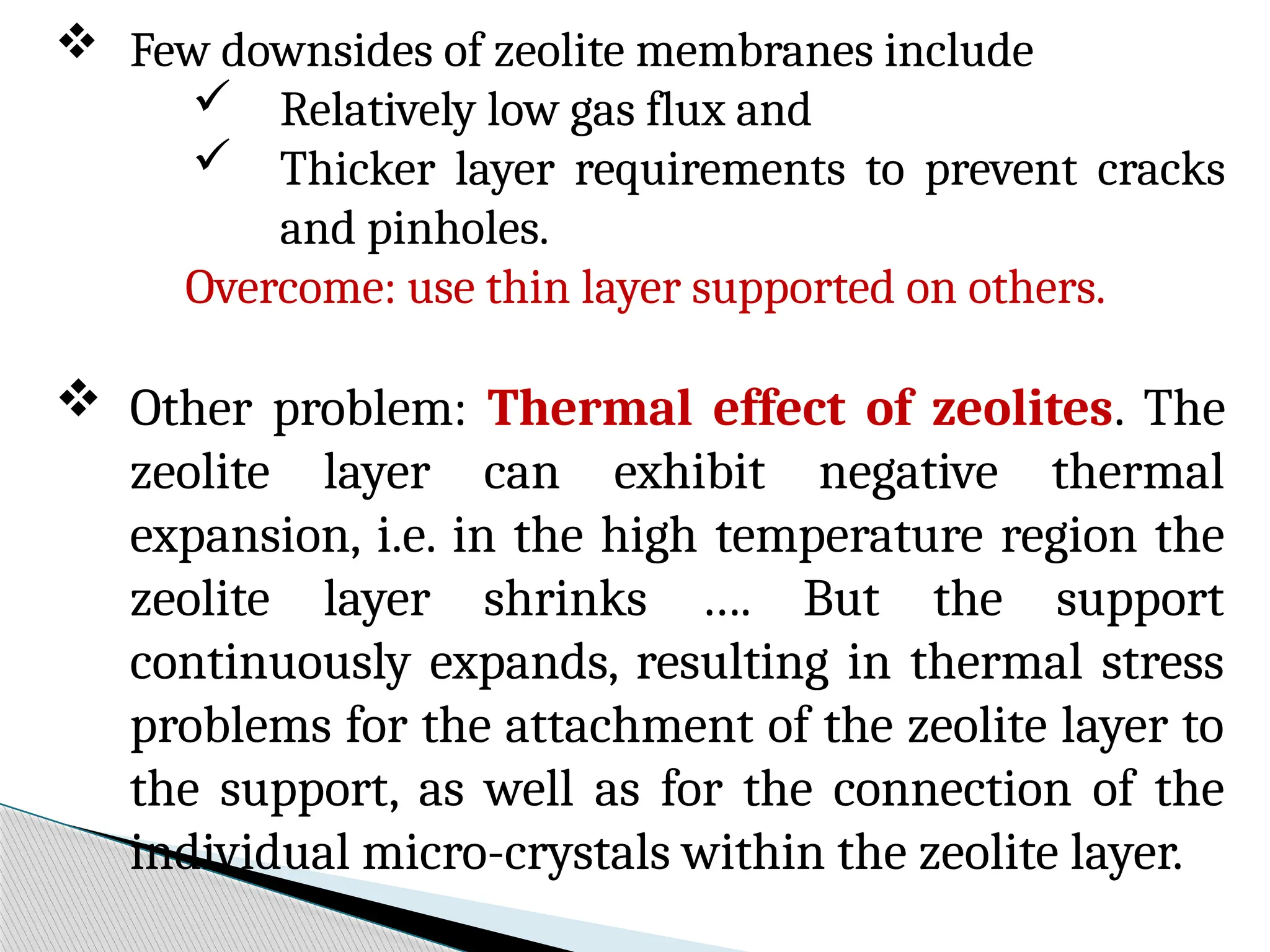  Few downsides of zeolite membranes include
 Relatively low gas flux and
 Thicker layer requirements to prevent cracks
and pinholes.
Overcome: use thin layer supported on others.
 Other problem: Thermal effect of zeolites. The
zeolite layer can exhibit negative thermal
expansion, i.e. in the high temperature region the
zeolite layer shrinks …. But the support
continuously expands, resulting in thermal stress
problems for the attachment of the zeolite layer to
the support, as well as for the connection of the
individual micro-crystals within the zeolite layer.
 