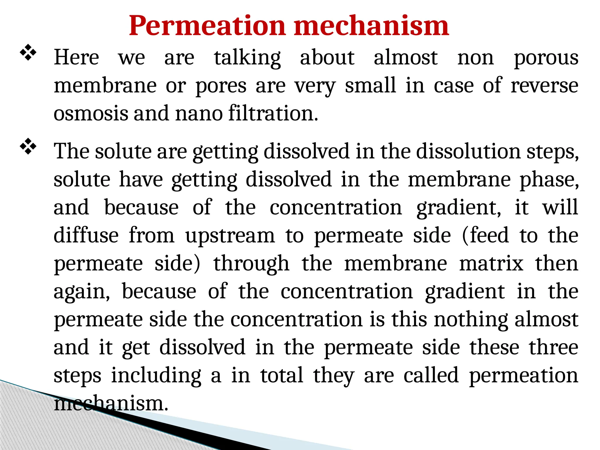 Permeation mechanism
 Here we are talking about almost non porous
membrane or pores are very small in case of reverse
osmosis and nano filtration.
 The solute are getting dissolved in the dissolution steps,
solute have getting dissolved in the membrane phase,
and because of the concentration gradient, it will
diffuse from upstream to permeate side (feed to the
permeate side) through the membrane matrix then
again, because of the concentration gradient in the
permeate side the concentration is this nothing almost
and it get dissolved in the permeate side these three
steps including a in total they are called permeation
mechanism.
 