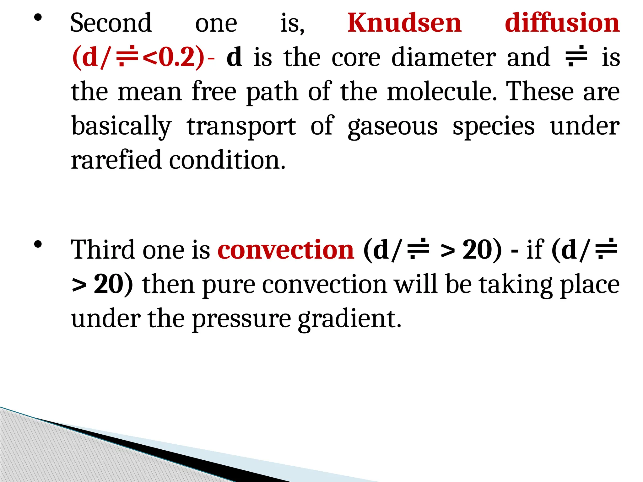 • Second one is, Knudsen diffusion
(d/<0.2)- d is the core diameter and  is
the mean free path of the molecule. These are
basically transport of gaseous species under
rarefied condition.
• Third one is convection (d/ > 20) - if (d/
> 20) then pure convection will be taking place
under the pressure gradient.
 