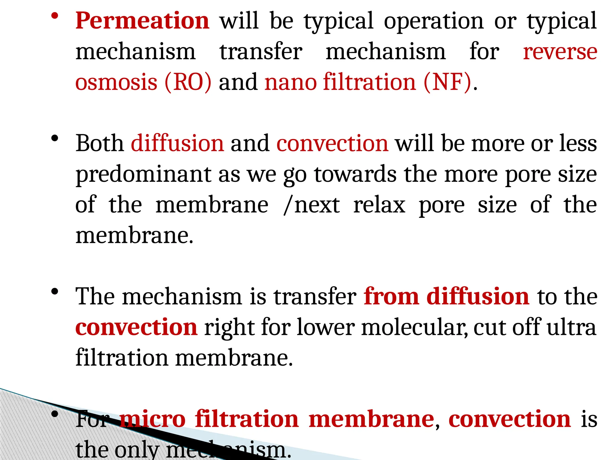 • Permeation will be typical operation or typical
mechanism transfer mechanism for reverse
osmosis (RO) and nano filtration (NF).
• Both diffusion and convection will be more or less
predominant as we go towards the more pore size
of the membrane /next relax pore size of the
membrane.
• The mechanism is transfer from diffusion to the
convection right for lower molecular, cut off ultra
filtration membrane.
• For micro filtration membrane, convection is
the only mechanism.
 