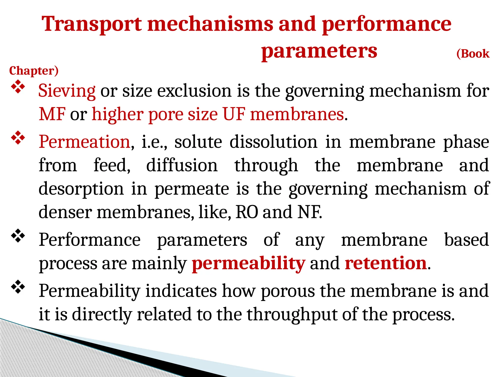 Transport mechanisms and performance
parameters (Book
Chapter)
 Sieving or size exclusion is the governing mechanism for
MF or higher pore size UF membranes.
 Permeation, i.e., solute dissolution in membrane phase
from feed, diffusion through the membrane and
desorption in permeate is the governing mechanism of
denser membranes, like, RO and NF.
 Performance parameters of any membrane based
process are mainly permeability and retention.
 Permeability indicates how porous the membrane is and
it is directly related to the throughput of the process.
 