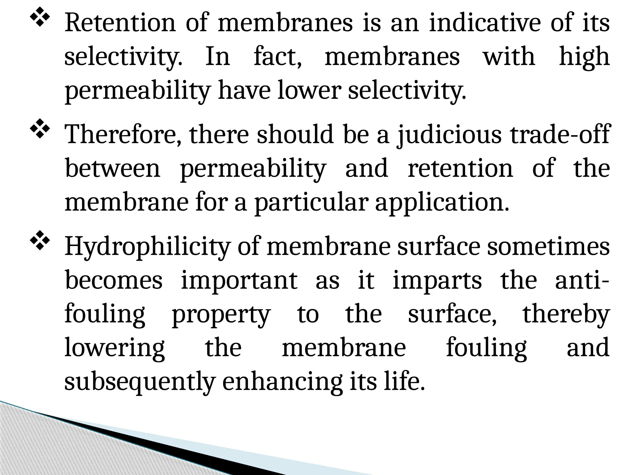  Retention of membranes is an indicative of its
selectivity. In fact, membranes with high
permeability have lower selectivity.
 Therefore, there should be a judicious trade-off
between permeability and retention of the
membrane for a particular application.
 Hydrophilicity of membrane surface sometimes
becomes important as it imparts the anti-
fouling property to the surface, thereby
lowering the membrane fouling and
subsequently enhancing its life.
 