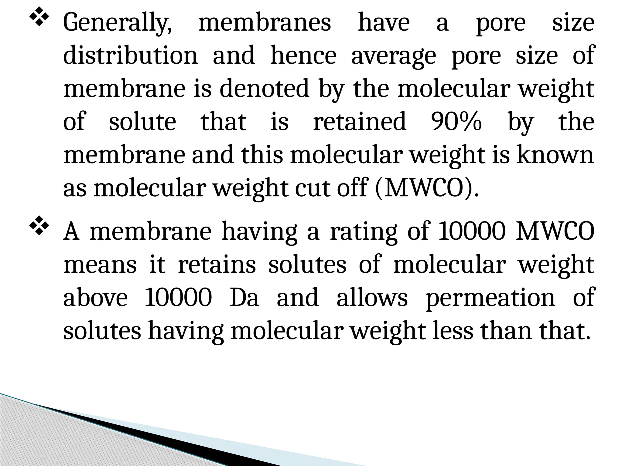  Generally, membranes have a pore size
distribution and hence average pore size of
membrane is denoted by the molecular weight
of solute that is retained 90% by the
membrane and this molecular weight is known
as molecular weight cut off (MWCO).
 A membrane having a rating of 10000 MWCO
means it retains solutes of molecular weight
above 10000 Da and allows permeation of
solutes having molecular weight less than that.
 