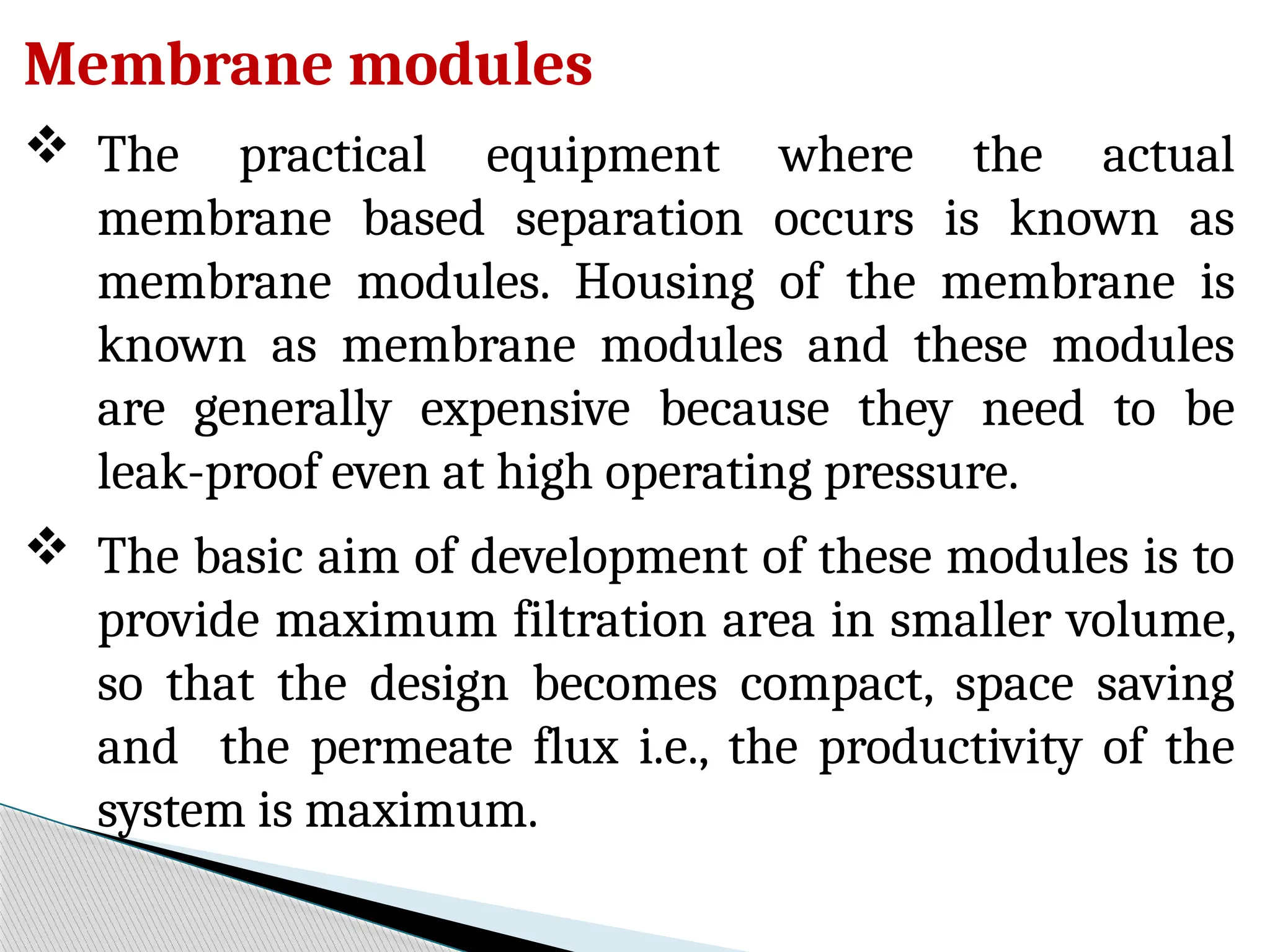 Membrane modules
 The practical equipment where the actual
membrane based separation occurs is known as
membrane modules. Housing of the membrane is
known as membrane modules and these modules
are generally expensive because they need to be
leak-proof even at high operating pressure.
 The basic aim of development of these modules is to
provide maximum filtration area in smaller volume,
so that the design becomes compact, space saving
and the permeate flux i.e., the productivity of the
system is maximum.
 