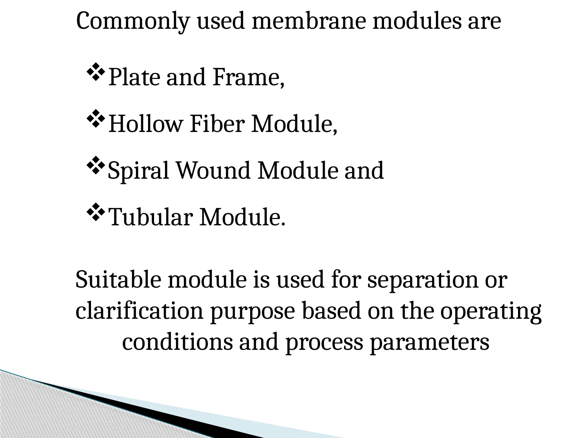 Commonly used membrane modules are
Plate and Frame,
Hollow Fiber Module,
Spiral Wound Module and
Tubular Module.
Suitable module is used for separation or
clarification purpose based on the operating
conditions and process parameters
 